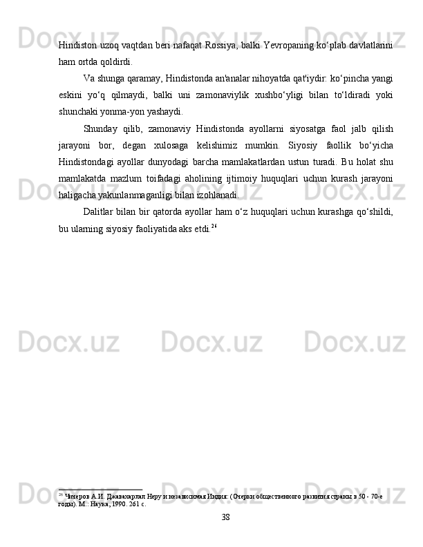 Hindiston uzoq vaqtdan beri nafaqat Rossiya, balki Yevropaning ko‘plab davlatlarini
ham ortda qoldirdi.
Va shunga qaramay, Hindistonda an'analar nihoyatda qat'iydir: ko‘pincha yangi
eskini   yo‘q   qilmaydi,   balki   uni   zamonaviylik   xushbo‘yligi   bilan   to‘ldiradi   yoki
shunchaki yonma-yon yashaydi.
Shunday   qilib,   zamonaviy   Hindistonda   ayollarni   siyosatga   faol   jalb   qilish
jarayoni   bor,   degan   xulosaga   kelishimiz   mumkin.   Siyosiy   faollik   bo‘yicha
Hindistondagi   ayollar   dunyodagi   barcha   mamlakatlardan   ustun   turadi.   Bu   holat   shu
mamlakatda   mazlum   toifadagi   aholining   ijtimoiy   huquqlari   uchun   kurash   jarayoni
haligacha yakunlanmaganligi bilan izohlanadi.
Dalitlar  bilan bir qatorda ayollar ham o‘z huquqlari uchun kurashga qo‘shildi,
bu ularning siyosiy faoliyatida aks etdi. 26
26
 Чичеров А.И. Джавахарлал Неру и независимая Индия: (Очерки общественного развития страны в 50 - 70-е 
годы). М.: Наука, 1990. 261 с.
38 