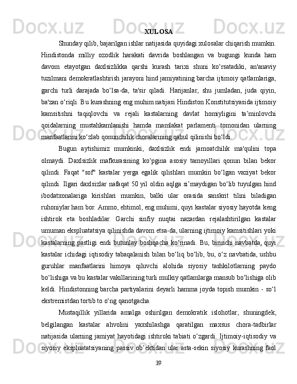 XULOSA
Shunday qilib, bajarilgan ishlar natijasida quyidagi xulosalar chiqarish mumkin.
Hindistonda   milliy   ozodlik   harakati   davrida   boshlangan   va   bugungi   kunda   ham
davom   etayotgan   daxlsizlikka   qarshi   kurash   tarixi   shuni   ko‘rsatadiki,   an'anaviy
tuzilmani demokratlashtirish jarayoni hind jamiyatining barcha ijtimoiy qatlamlariga,
garchi   turli   darajada   bo‘lsa-da,   ta'sir   qiladi.   Harijanlar,   shu   jumladan,   juda   qiyin,
ba'zan o‘riqli. Bu kurashning eng muhim natijasi Hindiston Konstitutsiyasida ijtimoiy
kamsitishni   taqiqlovchi   va   rejali   kastalarning   davlat   homiyligini   ta’minlovchi
qoidalarning   mustahkamlanishi   hamda   mamlakat   parlamenti   tomonidan   ularning
manfaatlarini ko‘zlab qonunchilik choralarining qabul qilinishi bo‘ldi.
Bugun   aytishimiz   mumkinki,   daxlsizlik   endi   jamoatchilik   ma'qulini   topa
olmaydi.   Daxlsizlik   mafkurasining   ko‘pgina   asosiy   tamoyillari   qonun   bilan   bekor
qilindi.   Faqat   "sof"   kastalar   yerga   egalik   qilishlari   mumkin   bo‘lgan   vaziyat   bekor
qilindi. Ilgari  daxlsizlar  nafaqat  50 yil  oldin aqlga si’maydigan bo‘lib tuyulgan hind
ibodatxonalariga   kirishlari   mumkin,   balki   ular   orasida   sanskrit   tilini   biladigan
ruhoniylar ham bor. Ammo, ehtimol, eng muhimi, quyi kastalar siyosiy hayotda keng
ishtirok   eta   boshladilar.   Garchi   sinfiy   nuqtai   nazardan   rejalashtirilgan   kastalar
umuman ekspluatatsiya qilinishda davom etsa-da, ularning ijtimoiy kamsitishlari yoki
kastalarning   pastligi   endi   butunlay   boshqacha   ko‘rinadi.   Bu,   birinchi   navbatda,   quyi
kastalar   ichidagi   iqtisodiy   tabaqalanish   bilan   bo‘liq   bo‘lib,   bu,   o‘z   navbatida,   ushbu
guruhlar   manfaatlarini   himoya   qiluvchi   alohida   siyosiy   tashkilotlarning   paydo
bo‘lishiga va bu kastalar vakillarining turli mulkiy qatlamlarga mansub bo‘lishiga olib
keldi. Hindistonning barcha partiyalarini  deyarli  hamma joyda topish  mumkin -  so‘l
ekstremistdan tortib to o‘ng qanotgacha.
Mustaqillik   yillarida   amalga   oshirilgan   demokratik   islohotlar,   shuningdek,
belgilangan   kastalar   ahvolini   yaxshilashga   qaratilgan   maxsus   chora-tadbirlar
natijasida ularning jamiyat  hayotidagi  ishtiroki  tabiati  o‘zgardi. Ijtimoiy-iqtisodiy va
siyosiy   ekspluatatsiyaning   passiv   ob’ektidan   ular   asta-sekin   siyosiy   kurashning   faol
39 