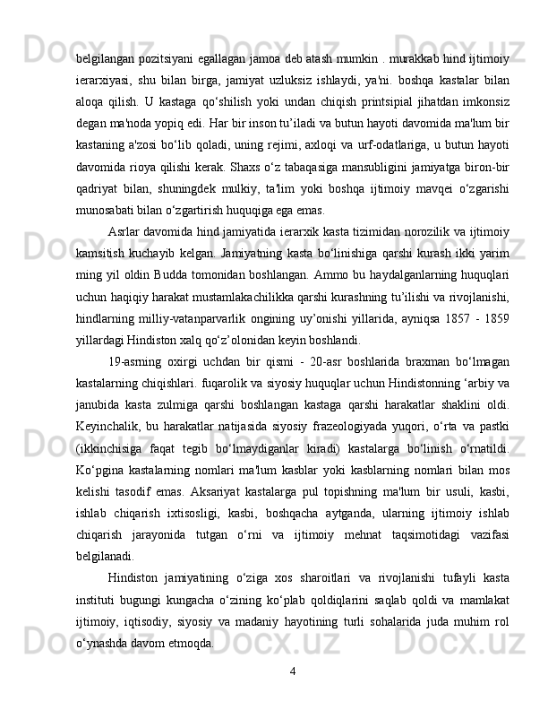 belgilangan pozitsiyani egallagan jamoa deb atash mumkin . murakkab hind ijtimoiy
ierarxiyasi,   shu   bilan   birga,   jamiyat   uzluksiz   ishlaydi,   ya'ni.   boshqa   kastalar   bilan
aloqa   qilish.   U   kastaga   qo‘shilish   yoki   undan   chiqish   printsipial   jihatdan   imkonsiz
degan ma'noda yopiq edi. Har bir inson tu’iladi va butun hayoti davomida ma'lum bir
kastaning   a'zosi   bo‘lib   qoladi,   uning   rejimi,   axloqi   va   urf-odatlariga,   u   butun   hayoti
davomida rioya qilishi  kerak. Shaxs o‘z tabaqasiga mansubligini jamiyatga biron-bir
qadriyat   bilan,   shuningdek   mulkiy,   ta'lim   yoki   boshqa   ijtimoiy   mavqei   o‘zgarishi
munosabati bilan o‘zgartirish huquqiga ega emas.
Asrlar davomida hind jamiyatida ierarxik kasta tizimidan norozilik va ijtimoiy
kamsitish   kuchayib   kelgan.   Jamiyatning   kasta   bo‘linishiga   qarshi   kurash   ikki   yarim
ming yil  oldin  Budda  tomonidan boshlangan.   Ammo  bu haydalganlarning  huquqlari
uchun haqiqiy harakat mustamlakachilikka qarshi kurashning tu’ilishi va rivojlanishi,
hindlarning   milliy-vatanparvarlik   ongining   uy’onishi   yillarida,   ayniqsa   1857   -   1859
yillardagi Hindiston xalq qo‘z’olonidan keyin boshlandi.
19-asrning   oxirgi   uchdan   bir   qismi   -   20-asr   boshlarida   braxman   bo‘lmagan
kastalarning chiqishlari. fuqarolik va siyosiy huquqlar uchun Hindistonning ‘arbiy va
janubida   kasta   zulmiga   qarshi   boshlangan   kastaga   qarshi   harakatlar   shaklini   oldi.
Keyinchalik,   bu   harakatlar   natijasida   siyosiy   frazeologiyada   yuqori,   o‘rta   va   pastki
(ikkinchisiga   faqat   tegib   bo‘lmaydiganlar   kiradi)   kastalarga   bo‘linish   o‘rnatildi.
Ko‘pgina   kastalarning   nomlari   ma'lum   kasblar   yoki   kasblarning   nomlari   bilan   mos
kelishi   tasodif   emas.   Aksariyat   kastalarga   pul   topishning   ma'lum   bir   usuli,   kasbi,
ishlab   chiqarish   ixtisosligi,   kasbi,   boshqacha   aytganda,   ularning   ijtimoiy   ishlab
chiqarish   jarayonida   tutgan   o‘rni   va   ijtimoiy   mehnat   taqsimotidagi   vazifasi
belgilanadi.
Hindiston   jamiyatining   o‘ziga   xos   sharoitlari   va   rivojlanishi   tufayli   kasta
instituti   bugungi   kungacha   o‘zining   ko‘plab   qoldiqlarini   saqlab   qoldi   va   mamlakat
ijtimoiy,   iqtisodiy,   siyosiy   va   madaniy   hayotining   turli   sohalarida   juda   muhim   rol
o‘ynashda davom etmoqda.
4 