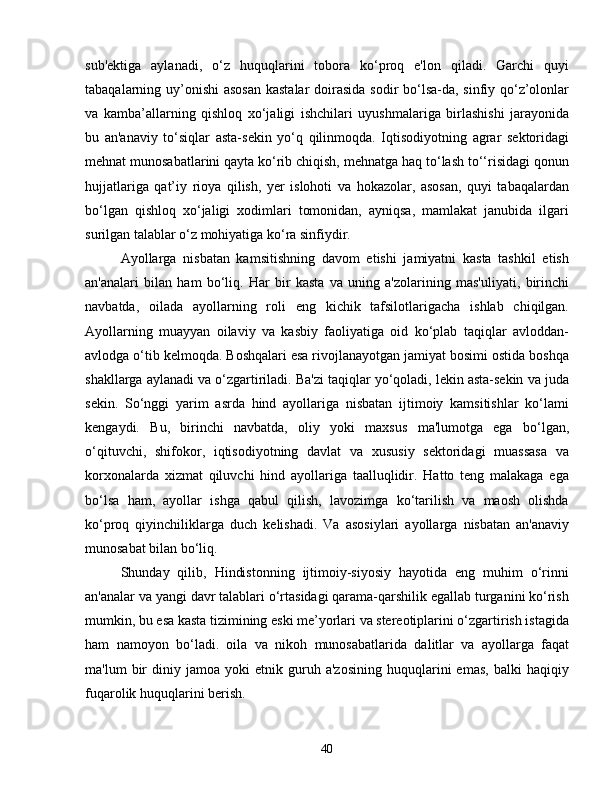 sub'ektiga   aylanadi,   o‘z   huquqlarini   tobora   ko‘proq   e'lon   qiladi.   Garchi   quyi
tabaqalarning uy’onishi  asosan  kastalar  doirasida sodir bo‘lsa-da, sinfiy qo‘z’olonlar
va   kamba’allarning   qishloq   xo‘jaligi   ishchilari   uyushmalariga   birlashishi   jarayonida
bu   an'anaviy   to‘siqlar   asta-sekin   yo‘q   qilinmoqda.   Iqtisodiyotning   agrar   sektoridagi
mehnat munosabatlarini qayta ko‘rib chiqish, mehnatga haq to‘lash to‘‘risidagi qonun
hujjatlariga   qat’iy   rioya   qilish,   yer   islohoti   va   hokazolar,   asosan,   quyi   tabaqalardan
bo‘lgan   qishloq   xo‘jaligi   xodimlari   tomonidan,   ayniqsa,   mamlakat   janubida   ilgari
surilgan talablar o‘z mohiyatiga ko‘ra sinfiydir.
Ayollarga   nisbatan   kamsitishning   davom   etishi   jamiyatni   kasta   tashkil   etish
an'analari   bilan   ham   bo‘liq.   Har   bir   kasta   va   uning   a'zolarining   mas'uliyati,   birinchi
navbatda,   oilada   ayollarning   roli   eng   kichik   tafsilotlarigacha   ishlab   chiqilgan.
Ayollarning   muayyan   oilaviy   va   kasbiy   faoliyatiga   oid   ko‘plab   taqiqlar   avloddan-
avlodga o‘tib kelmoqda. Boshqalari esa rivojlanayotgan jamiyat bosimi ostida boshqa
shakllarga aylanadi va o‘zgartiriladi. Ba'zi taqiqlar yo‘qoladi, lekin asta-sekin va juda
sekin.   So‘nggi   yarim   asrda   hind   ayollariga   nisbatan   ijtimoiy   kamsitishlar   ko‘lami
kengaydi.   Bu,   birinchi   navbatda,   oliy   yoki   maxsus   ma'lumotga   ega   bo‘lgan,
o‘qituvchi,   shifokor,   iqtisodiyotning   davlat   va   xususiy   sektoridagi   muassasa   va
korxonalarda   xizmat   qiluvchi   hind   ayollariga   taalluqlidir.   Hatto   teng   malakaga   ega
bo‘lsa   ham,   ayollar   ishga   qabul   qilish,   lavozimga   ko‘tarilish   va   maosh   olishda
ko‘proq   qiyinchiliklarga   duch   kelishadi.   Va   asosiylari   ayollarga   nisbatan   an'anaviy
munosabat bilan bo‘liq.
Shunday   qilib,   Hindistonning   ijtimoiy-siyosiy   hayotida   eng   muhim   o‘rinni
an'analar va yangi davr talablari o‘rtasidagi qarama-qarshilik egallab turganini ko‘rish
mumkin, bu esa kasta tizimining eski me’yorlari va stereotiplarini o‘zgartirish istagida
ham   namoyon   bo‘ladi.   oila   va   nikoh   munosabatlarida   dalitlar   va   ayollarga   faqat
ma'lum   bir   diniy   jamoa  yoki   etnik  guruh  a'zosining   huquqlarini   emas,   balki   haqiqiy
fuqarolik huquqlarini berish.
40 