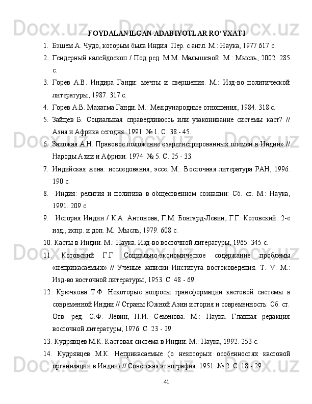 FOYDALANILGAN ADABIYOTLAR RO‘YXATI
1. Бэшем А. Чудо, которым была Индия: Пер. с англ. М.: Наука, 1977 617 с.
2. Гендерный калейдоскоп / Под ред. М.М. Малышевой. М.: Мысль, 2002. 285
с.
3. Горев   А.В.   Индира   Ганди:   мечты   и   свершения.   М.:   Изд-во   политKеской
литературы, 1987. 317 с.
4. Горев А.В. Махатма Ганди. М.: Международные отношения, 1984. 318 с.
5. Зайцев   Б.   Социальная   справедливость   или   узаконивание   системы   каст?   //
Азия и Африка сегодня. 1991. № 1. С. 38 - 45.
6. Захожая А.Н. Правовое положение «зарегистрированных племен в Инди» //
Народы Ази и Африки. 1974. № 5. С. 25 - 33.
7. Индийская   жена:   исследования,   эссе.   М.:   Восточная   литература   РАН,   1996.
190 с.
8.   Индия:   религия   и   политика   в   общественном   сознани:   Сб.   ст.   М.:   Наука,
1991. 209 с.
9.   История   Инди   /   К.А.   Антонова,   Г.М.   Бонгард-Левин,   Г.Г.   Котовский.   2-е
изд., испр. и доп. М.: Мысль, 1979. 608 с.
10.   Касты в Инди. М.: Наука. Изд-во восточной литературы, 1965. 345 с.
11.   Котовский   Г.Г.   Социально-экономKеское   содержание   проблемы
«неприкасаемых»   //   Ученые   записки   Института   востоковедения.   Т.   V .   М.:
Изд-во восточной литературы, 1953.  C . 4 8 - 6 9.
12.   Крючкова   Т.Ф.   Некоторые   вопросы   трансформаци   кастовой   системы   в
современной Инди // Страны Южной Ази история и современность: Сб. ст.
Отв.   ред.   С.Ф.   Левин,   Н.И.   Семенова.   М.:   Наука.   Главная   редакция
восточной литературы, 1976. С. 23 - 29.
13.   Кудрявцев М.К. Кастовая система в Инди. М.: Наука, 1992. 253 с.
14.   Кудрявцев   М.К.   Неприкасаемые   (о   некоторых   особенностях   кастовой
организаци в Инди) // Советская этнография. 1951. № 2. С. 18 - 29.
41 