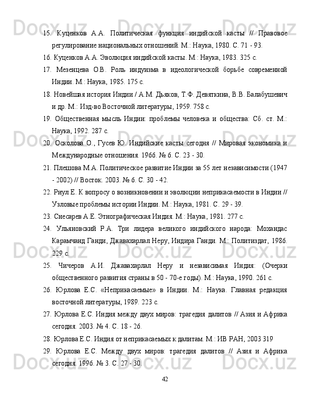 15.   Куценков   А.А.   ПолитKеская   функция   индийской   касты   //   Правовое
регулирование национальных отношений. М.: Наука, 1980. С. 71 - 93.
16.   Куценков А.А. Эволюция индийской касты. М.: Наука, 1983. 325 с.
17.   Мезенцева   О.В.   Роль   индуизма   в   идеологKеской   борьбе   современной
Инди. М.: Наука, 1985. 175 с.
18.   Новейшая история Инди / А.М. Дьяков, Т.Ф. Девяткина, В.В. БалабушевK
и др. М.: Изд-во Восточной литературы, 1959. 758 с.
19.   Общественная   мысль   Инди:   проблемы   человека   и   общества:   Сб.   ст.   М.:
Наука, 1992. 287 с.
20.   Осколова   О.,   Гусев   Ю.   Индийские   касты   сегодня   //   Мировая   экономика   и
Международные отношения. 1966. № 6. С. 23 - 30.
21.   Плешова М.А. ПолитKеское развитие Инди за 55 лет независимости (1947
- 2002) // Восток. 2003. № 6. С. 30 - 42.
22.   Риул Е. К вопросу о возникновени и эволюци неприкасаемости в Инди //
Узловые проблемы истори Инди. М.: Наука, 1981. С. 29 - 39.
23.   Снесарев А.Е. ЭтнографKеская Индия. М.: Наука, 1981. 277 с.
24.   Ульяновский   Р.А.   Три   лидера   великого   индийского   народа:   Мохандас
Карамчанд Ганди, Джавахарлал Неру, Индира Ганди. М.:  Политиздат, 1986.
229 с.
25.   ЧKеров   А.И.   Джавахарлал   Неру   и   независимая   Индия:   (Очерки
общественного развития страны в 50 - 70-е годы). М.: Наука, 1990. 261 с.
26.   Юрлова   Е.С.   «Неприкасаемые»   в   Инди.   М.:   Наука.   Главная   редакция
восточной литературы, 1989. 223 с.
27.   Юрлова Е.С. Индия между двух миров: трагедия далитов // Азия и Африка
сегодня. 2003. № 4. С. 18 - 26.
28.   Юрлова Е.С. Индия от неприкасаемых к далитам. М.: ИВ РАН, 2003 319
29.   Юрлова   Е.С.   Между   двух   миров:   трагедия   далитов   //   Азия   и   Африка
сегодня. 1996. № 3. С. 27 - 30.
42 