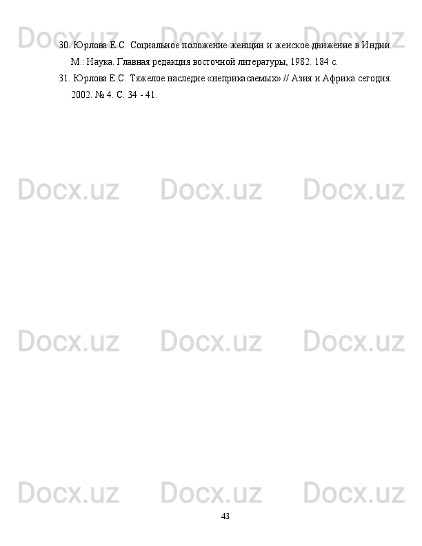 30.   Юрлова Е.С. Социальное положение женщин и женское дв.ение в Инди.
М.: Наука. Главная редакция восточной литературы, 1982. 184 с.
31.   Юрлова Е.С. Тяжелое наследие «неприкасаемых» // Азия и Африка сегодня.
2002. № 4. С. 34 - 41.
43 