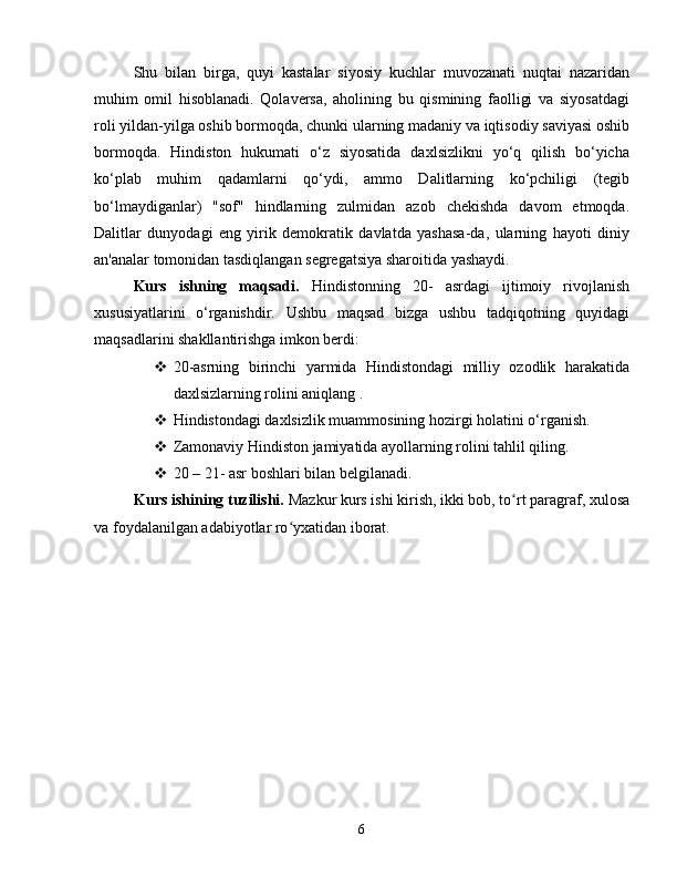 Shu   bilan   birga,   quyi   kastalar   siyosiy   kuchlar   muvozanati   nuqtai   nazaridan
muhim   omil   hisoblanadi.   Qolaversa,   aholining   bu   qismining   faolligi   va   siyosatdagi
roli yildan-yilga oshib bormoqda, chunki ularning madaniy va iqtisodiy saviyasi oshib
bormoqda.   Hindiston   hukumati   o‘z   siyosatida   daxlsizlikni   yo‘q   qilish   bo‘yicha
ko‘plab   muhim   qadamlarni   qo‘ydi,   ammo   Dalitlarning   ko‘pchiligi   (tegib
bo‘lmaydiganlar)   "sof"   hindlarning   zulmidan   azob   chekishda   davom   etmoqda.
Dalitlar   dunyodagi   eng   yirik   demokratik   davlatda   yashasa-da,   ularning   hayoti   diniy
an'analar tomonidan tasdiqlangan segregatsiya sharoitida yashaydi.
Kurs   ishning   maqsadi.   Hindistonning   20-   asrdagi   ijtimoiy   rivojlanish
xususiyatlarini   o‘rganishdir.   Ushbu   maqsad   bizga   ushbu   tadqiqotning   quyidagi
maqsadlarini shakllantirishga imkon berdi:
 20-asrning   birinchi   yarmida   Hindistondagi   milliy   ozodlik   harakatida
daxlsizlarning rolini aniqlang .
 Hindistondagi daxlsizlik muammosining hozirgi holatini o‘rganish.
 Zamonaviy Hindiston jamiyatida ayollarning rolini tahlil qiling.
 20 – 21- asr  boshlari bilan belgilanadi.
Kurs ishining tuzilishi.  Mazkur kurs ishi kirish, ikki bob, to rt paragraf, xulosaʻ
va foydalanilgan adabiyotlar ro yxatidan iborat.	
ʻ
6 