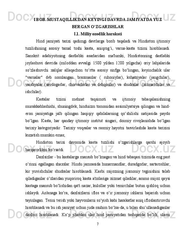 I BOB. MUSTAQILLIKDAN KEYINGI DAVRDA JAMIYATDA YUZ
BERGAN O‘ZGARISHLAR
I.1. Milliy ozodlik harakati
Hind   jamiyati   tarixi   qadimgi   davrlarga   borib   taqaladi   va   Hindiston   ijtimoiy
tuzilishining   asosiy   tamal   toshi   kasta,   aniqrog i,   varna-kasta   tizimi   hisoblanadi.ʻ
Sanskrit   adabiyotining   dastlabki   asarlaridan   ma'lumki,   Hindistonning   dastlabki
joylashuvi   davrida   (miloddan   avvalgi   1500   yildan   1200   yilgacha)   oriy   lahjalarida
so‘zlashuvchi   xalqlar   allaqachon   to‘rtta   asosiy   sinfga   bo‘lingan,   keyinchalik   ular
"varnalar"   deb   nomlangan:   braxmanlar   (   ruhoniylar),   kshatriyalar   (jangchilar),
vaishyalar   (savdogarlar,   chorvadorlar   va   dehqonlar)   va   shudralar.   (xizmatchilar   va
ishchilar).
Kastalar   tizimi   mehnat   taqsimoti   va   ijtimoiy   tabaqalanishning
murakkablashishi,  shuningdek, hinduizm tomonidan assimilyatsiya qilingan va hind-
eron   jamiyatiga   jalb   qilingan   haqiqiy   qabilalarning   qo‘shilishi   natijasida   paydo
bo‘lgan.   Kasta,   har   qanday   ijtimoiy   institut   singari,   doimiy   rivojlanishda   bo‘lgan
tarixiy   kategoriyadir.   Tarixiy   voqealar   va   rasmiy   hayotni   tasvirlashda   kasta   tarixini
kuzatish mumkin emas;
Hindiston   tarixi   davomida   kasta   tuzilishi   o‘zgarishlarga   qarshi   ajoyib
barqarorlikni ko‘rsatdi.
Daxlsizlar - bu kastalarga mansub bo‘lmagan va hind tabaqasi tizimida eng past
o‘rinni egallagan shaxslar. Hindu jamoasida hunarmandlar, duradgorlar, sartaroshlar,
kir   yuvishchilar   shudralar   hisoblanadi.   Kasbi   mijozning   jismoniy   teginishini   talab
qiladiganlar o‘zlaridan yuqoriroq kasta a'zolariga xizmat qiladilar, ammo mijoz qaysi
kastaga mansub bo‘lishidan qat'i nazar, kulollar yoki temirchilar butun qishloq uchun
ishlaydi.   An'anaga   ko‘ra,   daxlsizlarni   iflos   va   o‘ir   jismoniy   ishlarni   bajarish   uchun
tayinlagan. Terini terish yoki hayvonlarni so‘yish kabi harakatlar aniq ifloslantiruvchi
hisoblanadi va bu ish jamiyat uchun juda muhim bo‘lsa-da, u bilan shu’ullanadiganlar
daxlsiz   hisoblanadi.   Ko‘p   jihatdan   ular   hind   jamiyatidan   tashqarida   bo‘lib,   ularni
7