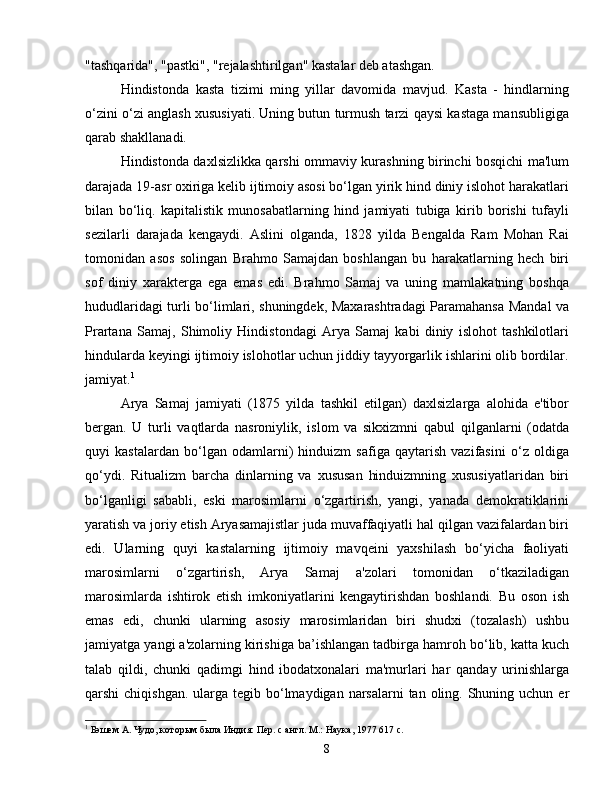 "tashqarida", "pastki", "rejalashtirilgan" kastalar deb atashgan.
Hindistonda   kasta   tizimi   ming   yillar   davomida   mavjud.   Kasta   -   hindlarning
o‘zini o‘zi anglash xususiyati. Uning butun turmush tarzi qaysi kastaga mansubligiga
qarab shakllanadi.
Hindistonda daxlsizlikka qarshi ommaviy kurashning birinchi bosqichi ma'lum
darajada 19-asr oxiriga kelib ijtimoiy asosi bo‘lgan yirik hind diniy islohot harakatlari
bilan   bo‘liq.   kapitalistik   munosabatlarning   hind   jamiyati   tubiga   kirib   borishi   tufayli
sezilarli   darajada   kengaydi.   Aslini   olganda,   1828   yilda   Bengalda   Ram   Mohan   Rai
tomonidan   asos   solingan   Brahmo   Samajdan   boshlangan   bu   harakatlarning   hech   biri
sof   diniy   xarakterga   ega   emas   edi.   Brahmo   Samaj   va   uning   mamlakatning   boshqa
hududlaridagi turli bo‘limlari, shuningdek, Maxarashtradagi Paramahansa Mandal va
Prartana   Samaj,   Shimoliy   Hindistondagi   Arya   Samaj   kabi   diniy   islohot   tashkilotlari
hindularda keyingi ijtimoiy islohotlar uchun jiddiy tayyorgarlik ishlarini olib bordilar.
jamiyat. 1
Arya   Samaj   jamiyati   (1875   yilda   tashkil   etilgan)   daxlsizlarga   alohida   e'tibor
bergan.   U   turli   vaqtlarda   nasroniylik,   islom   va   sikxizmni   qabul   qilganlarni   (odatda
quyi   kastalardan   bo‘lgan   odamlarni)   hinduizm   safiga   qaytarish   vazifasini   o‘z   oldiga
qo‘ydi.   Ritualizm   barcha   dinlarning   va   xususan   hinduizmning   xususiyatlaridan   biri
bo‘lganligi   sababli,   eski   marosimlarni   o‘zgartirish,   yangi,   yanada   demokratiklarini
yaratish va joriy etish Aryasamajistlar juda muvaffaqiyatli hal qilgan vazifalardan biri
edi.   Ularning   quyi   kastalarning   ijtimoiy   mavqeini   yaxshilash   bo‘yicha   faoliyati
marosimlarni   o‘zgartirish,   Arya   Samaj   a'zolari   tomonidan   o‘tkaziladigan
marosimlarda   ishtirok   etish   imkoniyatlarini   kengaytirishdan   boshlandi.   Bu   oson   ish
emas   edi,   chunki   ularning   asosiy   marosimlaridan   biri   shudxi   (tozalash)   ushbu
jamiyatga yangi a'zolarning kirishiga ba’ishlangan tadbirga hamroh bo‘lib, katta kuch
talab   qildi,   chunki   qadimgi   hind   ibodatxonalari   ma'murlari   har   qanday   urinishlarga
qarshi  chiqishgan.  ularga tegib bo‘lmaydigan narsalarni  tan oling. Shuning uchun er
1
 Бэшем А. Чудо, которым была Индия: Пер. с англ. М.: Наука, 1977 617 с.
8