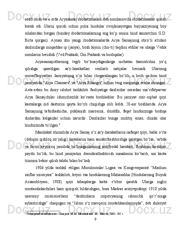 sotib olish va u erda Aryasamaj ibodatxonalari deb nomlanuvchi ibodatxonalar qurish
kerak   edi.   Ularni   qurish   uchun   pulni   hindular   rivojlanayotgan   burjuaziyaning   boy
oilalaridan  bergan (bunday ibodatxonalarning eng ko‘p sonini  hind sanoatchisi  G.D.
Birla   qurgan).   Aynan   shu   yangi   ibodatxonalarda   Arya   Samajning   obro‘li   a'zolari
daxlsizlarga muqaddas ip (janya), bosh kiyim (cho-ti) taqdim etdilar va ularga Vedik
nomlarini berishdi (Ved Prakash, Om Prakash va boshqalar).
Aryasamajistlarning   tegib   bo‘lmaydiganlarga   nisbatan   kamsitishni   yo‘q
qilishga   qaratilgan   sa'y-harakatlari   sezilarli   natijalar   bermadi.   Ularning
muvaffaqiyatlari   Jamiyatning   o‘zi   bilan   chegaralangan   bo‘lib,   u   hech   qachon   hind
jamiyatida "Arya Chamars" va "Arya Bhangis" uchun teng maqomga erisha olmagan.
Asta-sekin   bu   diniy   islohot   tashkiloti   faoliyatiga   daxlsizlar   orasidan   ma’rifatparvar
Arya   Samajchilar   ishonchsizlik   ko‘rsata   boshladilar.   Bu   jamiyat   oxir-oqibat   quyi
kastalarga   oid   dasturini   qayta   ko‘rib   chiqishga   olib   keldi.   20-asr   boshlarida.   Arya
Samajning   ta'kidlashicha,   poklanish   marosimi,   shuddhi,   faqat   hinduizmga   boshqa
dinlardan   kelganlar   uchun   zarurdir.   Daxlsizlar   bunga   muhtoj   emas,   chunki   ular
hinduizmda tu’ilgan. 2
Mamlakat shimolida Arya Samaj o‘z sa'y-harakatlarini nafaqat quyi, balki o‘rta
(dehqon qishloq xo‘jaligi) kastalarini ham sanskritlashtirishga qaratgan bo‘lsa, ‘arbda
va   biroz   keyinroq   janubda   bo‘lmaganlarning   antifeodal   harakati.   Brahman   kastalari
paydo   bo‘ldi,   bu   hind   jamiyatini   demokratlashtirish   masalasini   ko‘tarib,   uni   kasta
tizimini bekor qilish talabi bilan bo‘ladi.
1906   yilda   tashkil   etilgan   Musulmonlar   Ligasi   va   Kongressparast   “Mazlum
sinflar missiyasi” tashkiloti, keyin esa hindularning Mahasabha (Hindularning Buyuk
Assambleyasi,   1908)   quyi   tabaqalarga   katta   e’tibor   qaratdi.   Ularga   ingliz
mustamlakachilari   ham   qiziqish   bildirishgan,   buni   Madras   arxiyepiskopi   1910   yilda
nasroniy   missionerlarni   “daxlsizlarni   imperiyaning   ishonchli   qo‘r’oniga
aylantirishga”  chaqirgan va “Islom  o‘z mavqeini  mustahkamlamoqda”,  deb shikoyat
2
 Гендерный калейдоскоп / Под ред. М.М. Малышевой. М.: Мысль, 2002. 285 с.
9 