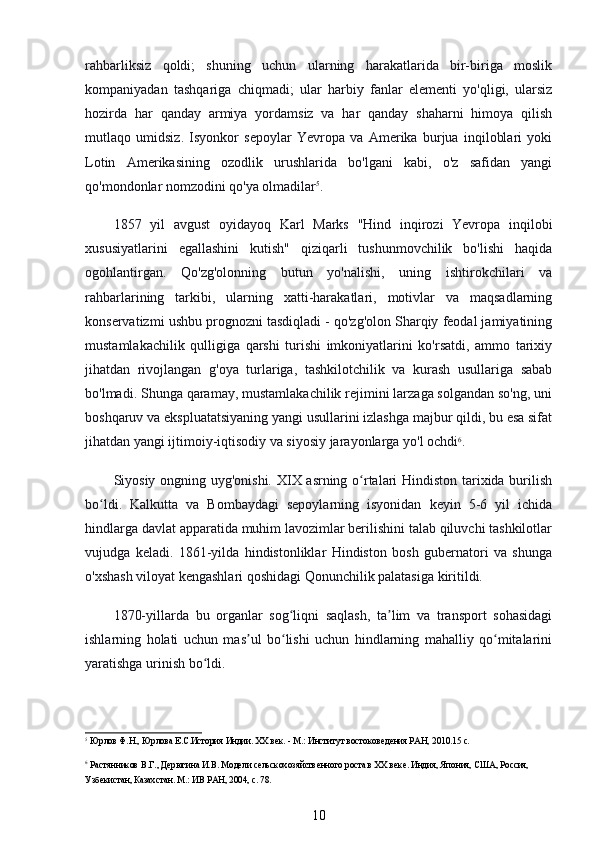 rahbarliksiz   qoldi;   shuning   uchun   ularning   harakatlarida   bir-biriga   moslik
kompaniyadan   tashqariga   chiqmadi;   ular   harbiy   fanlar   elementi   yo'qligi,   ularsiz
hozirda   har   qanday   armiya   yordamsiz   va   har   qanday   shaharni   himoya   qilish
mutlaqo   umidsiz.   Isyonkor   sepoylar   Yevropa   va   Amerika   burjua   inqiloblari   yoki
Lotin   Amerikasining   ozodlik   urushlarida   bo'lgani   kabi,   o'z   safidan   yangi
qo'mondonlar nomzodini qo'ya olmadilar 5
.
1857   yil   avgust   oyidayoq   Karl   Marks   "Hind   inqirozi   Yevropa   inqilobi
xususiyatlarini   egallashini   kutish"   qiziqarli   tushunmovchilik   bo'lishi   haqida
ogohlantirgan.   Qo'zg'olonning   butun   yo'nalishi,   uning   ishtirokchilari   va
rahbarlarining   tarkibi,   ularning   xatti-harakatlari,   motivlar   va   maqsadlarning
konservatizmi ushbu prognozni tasdiqladi - qo'zg'olon Sharqiy feodal jamiyatining
mustamlakachilik   qulligiga   qarshi   turishi   imkoniyatlarini   ko'rsatdi,   ammo   tarixiy
jihatdan   rivojlangan   g'oya   turlariga,   tashkilotchilik   va   kurash   usullariga   sabab
bo'lmadi. Shunga qaramay, mustamlakachilik rejimini larzaga solgandan so'ng, uni
boshqaruv va ekspluatatsiyaning yangi usullarini izlashga majbur qildi, bu esa sifat
jihatdan yangi ijtimoiy-iqtisodiy va siyosiy jarayonlarga yo'l ochdi 6
.
Siyosiy ongning uyg'onishi. XIX asrning o rtalari Hindiston tarixida burilishʻ
bo ldi.   Kalkutta   va   Bombaydagi   sepoylarning   isyonidan   keyin   5-6   yil   ichida	
ʻ
hindlarga davlat apparatida muhim lavozimlar berilishini talab qiluvchi tashkilotlar
vujudga   keladi.   1861-yilda   hindistonliklar   Hindiston   bosh   gubernatori   va   shunga
o'xshash viloyat kengashlari qoshidagi Qonunchilik palatasiga kiritildi.
1870-yillarda   bu   organlar   sog liqni   saqlash,   ta lim   va   transport   sohasidagi	
ʻ ʼ
ishlarning   holati   uchun   mas ul   bo lishi   uchun   hindlarning   mahalliy   qo mitalarini	
ʼ ʻ ʻ
yaratishga urinish bo ldi. 	
ʻ
5
 Юрлов Ф.Н., Юрлова Е.С.История Индии. ХХ век. - М.: Институт востоковедения РАН, 2010.15 с.
6
 Растянников В.Г., Дерюгина И.В. Модели сельскохозяйственного роста в ХХ веке. Индия, Япония, США, Россия, 
Узбекистан, Казахстан. М.: ИВ РАН, 2004, с. 78.
10