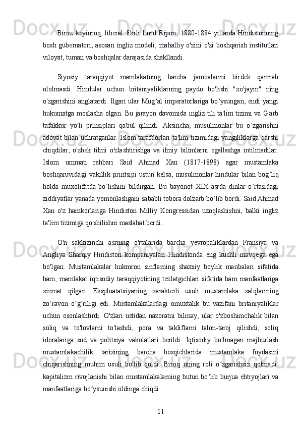 Biroz   keyinroq,   liberal   fikrli   Lord   Ripon,   1880-1884   yillarda   Hindistonning
bosh gubernatori, asosan  ingliz modeli, mahalliy o'zini  o'zi  boshqarish  institutlari
viloyat, tuman va boshqalar darajasida shakllandi.
Siyosiy   taraqqiyot   mamlakatning   barcha   jamoalarini   birdek   qamrab
ololmasdi.   Hindular   uchun   britaniyaliklarning   paydo   bo'lishi   "xo'jayin"   ning
o'zgarishini   anglatardi. Ilgari   ular   Mug al   imperatorlariga  bo ysungan,  endi  yangiʻ ʻ
hukumatga moslasha olgan. Bu jarayon davomida ingliz tili ta'lim tizimi va G'arb
tafakkur   yo'li   prinsiplari   qabul   qilindi.   Aksincha,   musulmonlar   bu   o zgarishni	
ʻ
adovat bilan uchratganlar. Islom tarafdorlari ta'lim tizimidagi yangiliklarga qarshi
chiqdilar,   o'zbek   tilini   o'zlashtirishga   va   ilmiy   bilimlarni   egallashga   intilmadilar.
Islom   ummati   rahbari   Said   Ahmad   Xan   (1817-1898)   agar   mustamlaka
boshqaruvidagi   vakillik   printsipi   ustun   kelsa,   musulmonlar   hindular   bilan  bog liq	
ʻ
holda   muxolifatda   bo lishini   bildirgan.   Bu   bayonot   XIX   asrda   dinlar   o rtasidagi	
ʻ ʻ
ziddiyatlar yanada yomonlashgani sababli tobora dolzarb bo lib bordi. Said Ahmad	
ʻ
Xan   o'z   hamkorlariga   Hindiston   Milliy   Kongressidan   uzoqlashishni,   balki   ingliz
ta'lim tizimiga qo'shilishni maslahat berdi.
O'n   sakkizinchi   asrning   o'rtalarida   barcha   yevropaliklardan   Fransiya   va
Angliya   Sharqiy   Hindiston   kompaniyalari   Hindistonda   eng   kuchli   mavqega   ega
bo'lgan.   Mustamlakalar   hukmron   sinflarning   shaxsiy   boylik   manbalari   sifatida
ham,  mamlakat  iqtisodiy  taraqqiyotining  tezlatgichlari   sifatida  ham   manfaatlariga
xizmat   qilgan.   Ekspluatatsiyaning   xarakterli   usuli   mustamlaka   xalqlarining
zo ravon   o g riligi   edi.   Mustamlakalardagi   omuxtalik   bu   vazifani   britaniyaliklar	
ʻ ʻ ʻ
uchun   osonlashtirdi.   O'zlari   ustidan   nazoratni   bilmay,   ular   o'zboshimchalik   bilan
soliq   va   to'lovlarni   to'lashdi,   pora   va   takliflarni   talon-taroj   qilishdi,   soliq
idoralariga   sud   va   politsiya   vakolatlari   berildi.   Iqtisodiy   bo'lmagan   majburlash
mustamlakachilik   tarixining   barcha   bosqichlarida   mustamlaka   foydasini
chiqarishning   muhim   usuli   bo'lib   qoldi.   Biroq   uning   roli   o zgarishsiz   qolmadi:	
ʻ
kapitalizm rivojlanishi  bilan mustamlakalarning butun bo lib burjua ehtiyojlari va	
ʻ
manfaatlariga bo ysunishi oldinga chiqdi.	
ʻ
11 