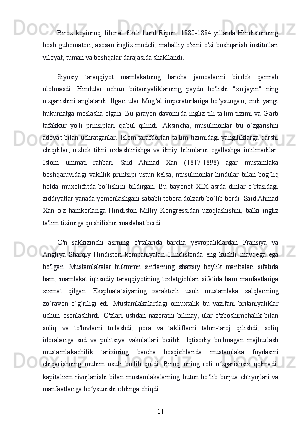 Biroz   keyinroq,   liberal   fikrli   Lord   Ripon,   1880-1884   yillarda   Hindistonning
bosh gubernatori, asosan  ingliz modeli, mahalliy o'zini  o'zi  boshqarish  institutlari
viloyat, tuman va boshqalar darajasida shakllandi.
Siyosiy   taraqqiyot   mamlakatning   barcha   jamoalarini   birdek   qamrab
ololmasdi.   Hindular   uchun   britaniyaliklarning   paydo   bo'lishi   "xo'jayin"   ning
o'zgarishini   anglatardi. Ilgari   ular   Mug al   imperatorlariga  bo ysungan,  endi  yangiʻ ʻ
hukumatga moslasha olgan. Bu jarayon davomida ingliz tili ta'lim tizimi va G'arb
tafakkur   yo'li   prinsiplari   qabul   qilindi.   Aksincha,   musulmonlar   bu   o zgarishni	
ʻ
adovat bilan uchratganlar. Islom tarafdorlari ta'lim tizimidagi yangiliklarga qarshi
chiqdilar,   o'zbek   tilini   o'zlashtirishga   va   ilmiy   bilimlarni   egallashga   intilmadilar.
Islom   ummati   rahbari   Said   Ahmad   Xan   (1817-1898)   agar   mustamlaka
boshqaruvidagi   vakillik   printsipi   ustun   kelsa,   musulmonlar   hindular   bilan  bog liq	
ʻ
holda   muxolifatda   bo lishini   bildirgan.   Bu   bayonot   XIX   asrda   dinlar   o rtasidagi	
ʻ ʻ
ziddiyatlar yanada yomonlashgani sababli tobora dolzarb bo lib bordi. Said Ahmad	
ʻ
Xan   o'z   hamkorlariga   Hindiston   Milliy   Kongressidan   uzoqlashishni,   balki   ingliz
ta'lim tizimiga qo'shilishni maslahat berdi.
O'n   sakkizinchi   asrning   o'rtalarida   barcha   yevropaliklardan   Fransiya   va
Angliya   Sharqiy   Hindiston   kompaniyalari   Hindistonda   eng   kuchli   mavqega   ega
bo'lgan.   Mustamlakalar   hukmron   sinflarning   shaxsiy   boylik   manbalari   sifatida
ham,  mamlakat  iqtisodiy  taraqqiyotining  tezlatgichlari   sifatida  ham   manfaatlariga
xizmat   qilgan.   Ekspluatatsiyaning   xarakterli   usuli   mustamlaka   xalqlarining
zo ravon   o g riligi   edi.   Mustamlakalardagi   omuxtalik   bu   vazifani   britaniyaliklar	
ʻ ʻ ʻ
uchun   osonlashtirdi.   O'zlari   ustidan   nazoratni   bilmay,   ular   o'zboshimchalik   bilan
soliq   va   to'lovlarni   to'lashdi,   pora   va   takliflarni   talon-taroj   qilishdi,   soliq
idoralariga   sud   va   politsiya   vakolatlari   berildi.   Iqtisodiy   bo'lmagan   majburlash
mustamlakachilik   tarixining   barcha   bosqichlarida   mustamlaka   foydasini
chiqarishning   muhim   usuli   bo'lib   qoldi.   Biroq   uning   roli   o zgarishsiz   qolmadi:	
ʻ
kapitalizm rivojlanishi  bilan mustamlakalarning butun bo lib burjua ehtiyojlari va	
ʻ
manfaatlariga bo ysunishi oldinga chiqdi.	
ʻ
11