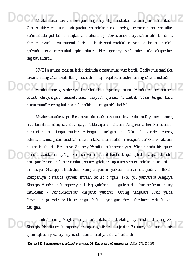 Mustamlaka   savdosi   eksportning   importga   nisbatan   ustunligini   ta minladi.ʼ
O'n   sakkizinchi   asr   oxirigacha   mamlakatning   boyligi   qimmatbaho   metallar
ko'rinishida   pul   bilan   aniqlandi.   Hukumat   protektsionizm   siyosatini   olib   bordi:   u
chet   el   tovarlari   va   mahsulotlarini   olib   kirishni   cheklab   qo'yadi   va   hatto   taqiqlab
qo'yadi,   usiz   mamlakat   qila   olardi.   Har   qanday   yo'l   bilan   o'z   eksportini
rag'batlantirdi.
XVIII asrning oxiriga kelib tizimda o'zgarishlar yuz berdi. Oddiy mustamlaka
tovarlarining ahamiyati fonga tushadi, oziq-ovqat xom ashyosining ulushi oshadi.
Hindistonning   Britaniya   tovarlari   bozoriga   aylanishi,   Hindiston   tomonidan
ishlab   chiqarilgan   mahsulotlarni   eksport   qilishni   to'xtatish   bilan   birga,   hind
hunarmandlarining katta xarob bo'lib, o'limiga olib keldi 7
.
Mustamlakalardagi   Britaniya   do stlik   siyosati   bu   erda   milliy   sanoatning	
ʻ
rivojlanishini   silliq   ravishda   qayta   tiklashga   va   aholini   Angliyada   kerakli   hamma
narsani   sotib   olishga   majbur   qilishga   qaratilgan   edi.   O n   to qqizinchi   asrning	
ʻ ʻ
ikkinchi   choragidan   boshlab   mustamlaka   mol-mulklari   eksport   ob ekti   vazifasini	
ʼ
bajara   boshladi.   Britaniya   Sharqiy   Hindiston   kompaniyasi   Hindistonda   bir   qator
Hind   hududlarini   qo lga   kiritish   va   mustamlakachilik   qul   qilish   maqsadida   olib	
ʻ
borilgan bir qator fath urushlari, shuningdek, uning asosiy mustamlakachi raqibi —
Frantsiya   Sharqiy   Hindiston   kompaniyasini   yakson   qilish   maqsadida.   Ikkala
kompaniya   o rtasida   qurolli   kurash   bo lib   o tgan.   1761   yil   yanvarida   Angliya	
ʻ ʻ ʻ
Sharqiy Hindiston kompaniyasi to'liq g'alabani qo'lga kiritdi - frantsuzlarni asosiy
mulkidan   -   Pondicherridan   chiqarib   yubordi.   Uning   natijalari   1763   yilda
Yevropadagi   yetti   yillik   urushga   chek   qo'yadigan   Parij   shartnomasida   ko'zda
tutilgan.
Hindistonning   Angliyaning   mustamlakachi   davlatiga   aylanishi,   shuningdek,
Sharqiy   Hindiston   kompaniyasining   tugatilishi   natijasida   Britaniya   hukumati   bir
qator iqtisodiy va siyosiy islohotlarni amalga oshira boshladi.
7
 Павлов В.И. Формирование индийской буржуазии. М.: Изд. восточной литературы, 1958, с. 175, 278, 279.
12 