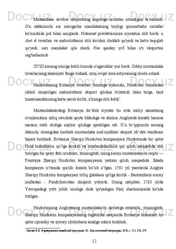 Mustamlaka   savdosi   eksportning   importga   nisbatan   ustunligini   ta minladi.ʼ
O'n   sakkizinchi   asr   oxirigacha   mamlakatning   boyligi   qimmatbaho   metallar
ko'rinishida   pul   bilan   aniqlandi.   Hukumat   protektsionizm   siyosatini   olib   bordi:   u
chet   el   tovarlari   va   mahsulotlarini   olib   kirishni   cheklab   qo'yadi   va   hatto   taqiqlab
qo'yadi,   usiz   mamlakat   qila   olardi.   Har   qanday   yo'l   bilan   o'z   eksportini
rag'batlantirdi.
XVIII asrning oxiriga kelib tizimda o'zgarishlar yuz berdi. Oddiy mustamlaka
tovarlarining ahamiyati fonga tushadi, oziq-ovqat xom ashyosining ulushi oshadi.
Hindistonning   Britaniya   tovarlari   bozoriga   aylanishi,   Hindiston   tomonidan
ishlab   chiqarilgan   mahsulotlarni   eksport   qilishni   to'xtatish   bilan   birga,   hind
hunarmandlarining katta xarob bo'lib, o'limiga olib keldi 7
.
Mustamlakalardagi   Britaniya   do stlik   siyosati   bu   erda   milliy   sanoatning	
ʻ
rivojlanishini   silliq   ravishda   qayta   tiklashga   va   aholini   Angliyada   kerakli   hamma
narsani   sotib   olishga   majbur   qilishga   qaratilgan   edi.   O n   to qqizinchi   asrning	
ʻ ʻ
ikkinchi   choragidan   boshlab   mustamlaka   mol-mulklari   eksport   ob ekti   vazifasini	
ʼ
bajara   boshladi.   Britaniya   Sharqiy   Hindiston   kompaniyasi   Hindistonda   bir   qator
Hind   hududlarini   qo lga   kiritish   va   mustamlakachilik   qul   qilish   maqsadida   olib	
ʻ
borilgan bir qator fath urushlari, shuningdek, uning asosiy mustamlakachi raqibi —
Frantsiya   Sharqiy   Hindiston   kompaniyasini   yakson   qilish   maqsadida.   Ikkala
kompaniya   o rtasida   qurolli   kurash   bo lib   o tgan.   1761   yil   yanvarida   Angliya	
ʻ ʻ ʻ
Sharqiy Hindiston kompaniyasi to'liq g'alabani qo'lga kiritdi - frantsuzlarni asosiy
mulkidan   -   Pondicherridan   chiqarib   yubordi.   Uning   natijalari   1763   yilda
Yevropadagi   yetti   yillik   urushga   chek   qo'yadigan   Parij   shartnomasida   ko'zda
tutilgan.
Hindistonning   Angliyaning   mustamlakachi   davlatiga   aylanishi,   shuningdek,
Sharqiy   Hindiston   kompaniyasining   tugatilishi   natijasida   Britaniya   hukumati   bir
qator iqtisodiy va siyosiy islohotlarni amalga oshira boshladi.
7
 Павлов В.И. Формирование индийской буржуазии. М.: Изд. восточной литературы, 1958, с. 175, 278, 279.
12
