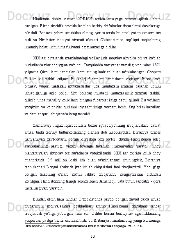 Hindiston   tibbiy   xizmati   KHUSH   asrida   armiyaga   xizmat   qilish   uchun
tuzilgan. Biroq tinchlik davrida ko plab harbiy shifokorlar fuqarolarni davolashgaʻ
o tishdi.  Birinchi   jahon urushidan  oldingi  yarim  asrda  bu  amaliyot  muntazam   tus	
ʻ
oldi   va   Hindiston   tibbiyot   xizmati   a'zolari   O'zbekistonda   sog'liqni   saqlashning
umumiy holati uchun mas'uliyatni o'z zimmasiga oldilar.
XIX asr o'rtalarida mamlakatdagi yo'llar juda noqulay ahvolda edi va ko'plab
hududlarda ular oddiygina yo'q edi. Favqulodda vaziyatlar vazirligi xodimlari 1871
yilgacha   Qirollik   muhandislari   korpusining   kadrlari   bilan   ta'minlashgan.   Coopers
Hill   kolleji   tashkil   etilgan.   Bu   kollej   fuqaro   muhandislarini   o'qitgan.   Biroq,   ko'p
o'tmay,   yuqori   malakali   mutaxassislar   juda   muntazam   ishlarni   bajarish   uchun
ishlatilganligi   aniq   bo'ldi.   Shu   boisdan   mustaqil   mutaxassislik   xizmati   tashkil
qilinib, unda mahalliy kollejlarni bitirgan fuqarolar ishga qabul qilindi. Bu yo'llarni
yotqizish   va   ko'priklar   qurishni   joylashtirishga   yordam   berdi.   Sug orish   kanallari	
ʻ
va damlar qurilishi yanada keng tarqaldi.
Zamonaviy   ingliz   iqtisodchilari   bozor   iqtisodiyotining   rivojlanishini   davlat
emas,   balki   xorijiy   tadbirkorlarning   biznesi   deb   hisoblaydilar.   Britaniya   biznes
hamjamiyati   xavf-xatarni   qo lga   kiritishga   rozi   bo ldi,   chunki   Hindistonda   soliq	
ʻ ʻ
stavkalarining   pastligi   yaxshi   foydaga   tayanish   imkoniyatini   yaratdi.   Choy
plantatsiyalari   shunday   tez   sur'atlarda   yotqizilganki,   XIX   asr   oxiriga   kelib   choy
etishtirishda   0,5   million   kishi   ish   bilan   ta'minlangan;   shuningdek,   Britaniya
tadbirkorlari   Bengal   shahrida   jute   ishlab   chiqarishni   faol   rivojlantirdi.   Yoqilg'iga
bo'lgan   talabning   o'sishi   ko'mir   ishlab   chiqarishni   kengaytirishni   oldindan
ko'rilgan. Hindistonning taniqli selektsioneri Jamshedji Tata butun sanoatni - qora
metallurgiyani yaratdi 8
.
Bundan   oldin   ham   hindlar   O zbekistonda   paydo   bo lgan   zavod   paxta   ishlab	
ʻ ʻ
chiqarishini   moliyalashtira   boshladilar,   ammo   Hindistonni   chinakam   sanoat
rivojlanish   yo liga   yuborgan   Tata   edi.   Ushbu   kursni   boshqaruv   agentliklarining	
ʻ
yuqoridan pastga tizimi osonlashtirdi, bu Britaniya firmalarining yangi korxonaga
8
 Левковский А.И. Особенности развития капитализма в Индии. М.: Восточная литература, 1963, с. 17-19;
13 