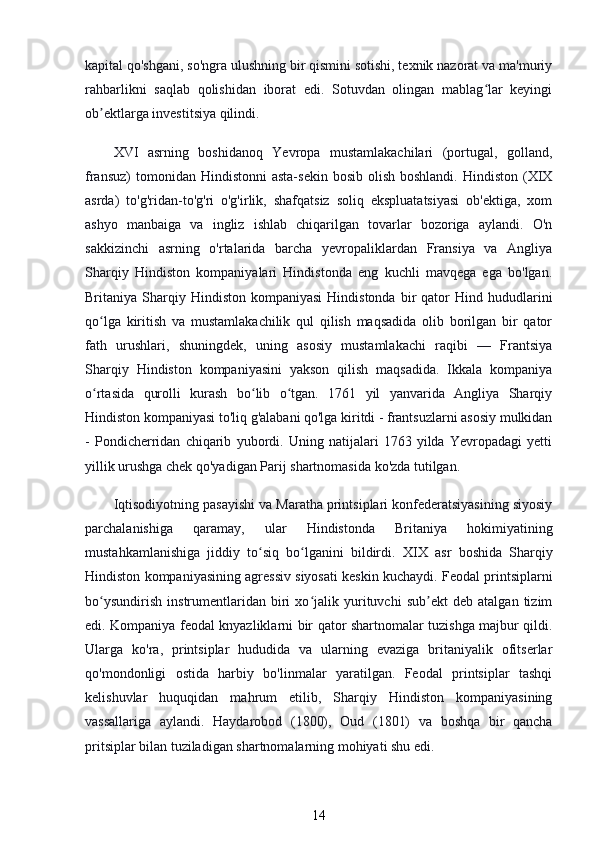 kapital qo'shgani, so'ngra ulushning bir qismini sotishi, texnik nazorat va ma'muriy
rahbarlikni   saqlab   qolishidan   iborat   edi.   Sotuvdan   olingan   mablag lar   keyingiʻ
ob ektlarga investitsiya qilindi.	
ʼ
XVI   asrning   boshidanoq   Yevropa   mustamlakachilari   (portugal,   golland,
fransuz)   tomonidan Hindistonni  asta-sekin  bosib  olish  boshlandi.  Hindiston  (XIX
asrda)   to'g'ridan-to'g'ri   o'g'irlik,   shafqatsiz   soliq   ekspluatatsiyasi   ob'ektiga,   xom
ashyo   manbaiga   va   ingliz   ishlab   chiqarilgan   tovarlar   bozoriga   aylandi.   O'n
sakkizinchi   asrning   o'rtalarida   barcha   yevropaliklardan   Fransiya   va   Angliya
Sharqiy   Hindiston   kompaniyalari   Hindistonda   eng   kuchli   mavqega   ega   bo'lgan.
Britaniya  Sharqiy  Hindiston   kompaniyasi  Hindistonda   bir  qator   Hind  hududlarini
qo lga   kiritish   va   mustamlakachilik   qul   qilish   maqsadida   olib   borilgan   bir   qator
ʻ
fath   urushlari,   shuningdek,   uning   asosiy   mustamlakachi   raqibi   —   Frantsiya
Sharqiy   Hindiston   kompaniyasini   yakson   qilish   maqsadida.   Ikkala   kompaniya
o rtasida   qurolli   kurash   bo lib   o tgan.   1761   yil   yanvarida   Angliya   Sharqiy
ʻ ʻ ʻ
Hindiston kompaniyasi to'liq g'alabani qo'lga kiritdi - frantsuzlarni asosiy mulkidan
-   Pondicherridan   chiqarib   yubordi.   Uning   natijalari   1763   yilda   Yevropadagi   yetti
yillik urushga chek qo'yadigan Parij shartnomasida ko'zda tutilgan.
Iqtisodiyotning pasayishi va Maratha printsiplari konfederatsiyasining siyosiy
parchalanishiga   qaramay,   ular   Hindistonda   Britaniya   hokimiyatining
mustahkamlanishiga   jiddiy   to siq   bo lganini   bildirdi.  	
ʻ ʻ XIX   asr   boshida   Sharqiy
Hindiston kompaniyasining agressiv siyosati keskin kuchaydi. Feodal printsiplarni
bo ysundirish   instrumentlaridan   biri   xo jalik   yurituvchi   sub ekt   deb   atalgan   tizim	
ʻ ʻ ʼ
edi. Kompaniya feodal knyazliklarni bir qator shartnomalar tuzishga majbur qildi.
Ularga   ko'ra,   printsiplar   hududida   va   ularning   evaziga   britaniyalik   ofitserlar
qo'mondonligi   ostida   harbiy   bo'linmalar   yaratilgan.   Feodal   printsiplar   tashqi
kelishuvlar   huquqidan   mahrum   etilib,   Sharqiy   Hindiston   kompaniyasining
vassallariga   aylandi.   Haydarobod   (1800),   Oud   (1801)   va   boshqa   bir   qancha
pritsiplar bilan tuziladigan shartnomalarning mohiyati shu edi.
14 