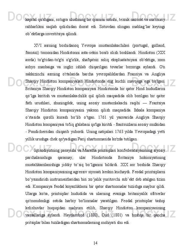 kapital qo'shgani, so'ngra ulushning bir qismini sotishi, texnik nazorat va ma'muriy
rahbarlikni   saqlab   qolishidan   iborat   edi.   Sotuvdan   olingan   mablag lar   keyingiʻ
ob ektlarga investitsiya qilindi.	
ʼ
XVI   asrning   boshidanoq   Yevropa   mustamlakachilari   (portugal,   golland,
fransuz)   tomonidan Hindistonni  asta-sekin  bosib  olish  boshlandi.  Hindiston  (XIX
asrda)   to'g'ridan-to'g'ri   o'g'irlik,   shafqatsiz   soliq   ekspluatatsiyasi   ob'ektiga,   xom
ashyo   manbaiga   va   ingliz   ishlab   chiqarilgan   tovarlar   bozoriga   aylandi.   O'n
sakkizinchi   asrning   o'rtalarida   barcha   yevropaliklardan   Fransiya   va   Angliya
Sharqiy   Hindiston   kompaniyalari   Hindistonda   eng   kuchli   mavqega   ega   bo'lgan.
Britaniya  Sharqiy  Hindiston   kompaniyasi  Hindistonda   bir  qator   Hind  hududlarini
qo lga   kiritish   va   mustamlakachilik   qul   qilish   maqsadida   olib   borilgan   bir   qator
ʻ
fath   urushlari,   shuningdek,   uning   asosiy   mustamlakachi   raqibi   —   Frantsiya
Sharqiy   Hindiston   kompaniyasini   yakson   qilish   maqsadida.   Ikkala   kompaniya
o rtasida   qurolli   kurash   bo lib   o tgan.   1761   yil   yanvarida   Angliya   Sharqiy
ʻ ʻ ʻ
Hindiston kompaniyasi to'liq g'alabani qo'lga kiritdi - frantsuzlarni asosiy mulkidan
-   Pondicherridan   chiqarib   yubordi.   Uning   natijalari   1763   yilda   Yevropadagi   yetti
yillik urushga chek qo'yadigan Parij shartnomasida ko'zda tutilgan.
Iqtisodiyotning pasayishi va Maratha printsiplari konfederatsiyasining siyosiy
parchalanishiga   qaramay,   ular   Hindistonda   Britaniya   hokimiyatining
mustahkamlanishiga   jiddiy   to siq   bo lganini   bildirdi.  	
ʻ ʻ XIX   asr   boshida   Sharqiy
Hindiston kompaniyasining agressiv siyosati keskin kuchaydi. Feodal printsiplarni
bo ysundirish   instrumentlaridan   biri   xo jalik   yurituvchi   sub ekt   deb   atalgan   tizim	
ʻ ʻ ʼ
edi. Kompaniya feodal knyazliklarni bir qator shartnomalar tuzishga majbur qildi.
Ularga   ko'ra,   printsiplar   hududida   va   ularning   evaziga   britaniyalik   ofitserlar
qo'mondonligi   ostida   harbiy   bo'linmalar   yaratilgan.   Feodal   printsiplar   tashqi
kelishuvlar   huquqidan   mahrum   etilib,   Sharqiy   Hindiston   kompaniyasining
vassallariga   aylandi.   Haydarobod   (1800),   Oud   (1801)   va   boshqa   bir   qancha
pritsiplar bilan tuziladigan shartnomalarning mohiyati shu edi.
14