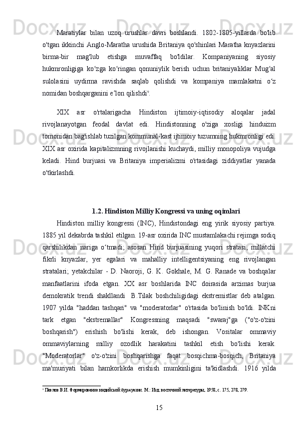 Maratiylar   bilan   uzoq   urushlar   davri   boshlandi.   1802-1805-yillarda   bo'lib
o'tgan ikkinchi  Anglo-Maratha urushida Britaniya qo'shinlari Maratha knyazlarini
birma-bir   mag'lub   etishga   muvaffaq   bo'ldilar.   Kompaniyaning   siyosiy
hukmronligiga   ko zga   ko ringan   qonuniylik   berish   uchun   britaniyaliklar   Mug alʻ ʻ ʻ
sulolasini   uydirma   ravishda   saqlab   qolishdi   va   kompaniya   mamlakatni   o z	
ʻ
nomidan boshqarganini e lon qilishdi	
ʼ 9
.
XIX   asr   o'rtalarigacha   Hindiston   ijtimoiy-iqtisodiy   aloqalar   jadal
rivojlanayotgan   feodal   davlat   edi.   Hindistonning   o'ziga   xosligi   hinduizm
tomonidan bag'ishlab tuzilgan kommunal-kast ijtimoiy tuzumning hukmronligi edi.
XIX asr  oxirida kapitalizmning rivojlanishi  kuchaydi, milliy monopoliya vujudga
keladi.   Hind   burjuasi   va   Britaniya   imperializmi   o'rtasidagi   ziddiyatlar   yanada
o'tkirlashdi.
1.2. Hindiston Milliy Kongressi va uning oqimlari
Hindiston   milliy   kongressi   (INC),   Hindistondagi   eng   yirik   siyosiy   partiya.
1885 yil dekabrda tashkil etilgan. 19-asr oxirida INC mustamlakachi rejimga sodiq
qarshilikdan   nariga   o tmadi;   asosan   Hind   burjuasining   yuqori   stratasi,   millatchi	
ʻ
fikrli   knyazlar,   yer   egalari   va   mahalliy   intelligentsiyaning   eng   rivojlangan
stratalari;   yetakchilar   -   D.   Naoroji,   G.   K.   Gokhale,   M.   G.   Ranade   va   boshqalar
manfaatlarini   ifoda   etgan.   XX   asr   boshlarida   INC   doirasida   arzimas   burjua
demokratik   trendi   shakllandi     B.Tilak   boshchiligidagi   ekstremistlar   deb   atalgan.
1907   yilda   "haddan   tashqari"   va   "moderatorlar"   o'rtasida   bo'linish   bo'ldi.   INKni
tark   etgan   "ekstremallar"   Kongressning   maqsadi   "swaraj"ga   ("o'z-o'zini
boshqarish")   erishish   bo'lishi   kerak,   deb   ishongan.   Vositalar   ommaviy
ommaviylarning   milliy   ozodlik   harakatini   tashkil   etish   bo'lishi   kerak.
"Moderatorlar"   o'z-o'zini   boshqarishga   faqat   bosqichma-bosqich,   Britaniya
ma'muriyati   bilan   hamkorlikda   erishish   mumkinligini   ta'kidlashdi.   1916   yilda
9
 Павлов В.И. Формирование индийской буржуазии. М.: Изд. восточной литературы, 1958, с. 175, 278, 279.
15 