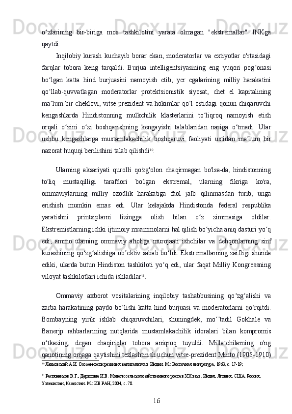 o zlarining   bir-biriga   mos   tashkilotini   yarata   olmagan   "ekstremallar"   INKgaʻ
qaytdi.
Inqilobiy   kurash   kuchayib   borar   ekan,   moderatorlar   va   extiyotlar   o'rtasidagi
farqlar   tobora   keng   tarqaldi.   Burjua   intelligentsiyasining   eng   yuqori   pog onasi	
ʻ
bo lgan   katta   hind   burjuasini   namoyish   etib,   yer   egalarining   milliy   harakatini	
ʻ
qo llab-quvvatlagan   moderatorlar   protektsionistik   siyosat,   chet   el   kapitalining
ʻ
ma lum bir cheklovi, vitse-prezident va hokimlar qo l ostidagi qonun chiqaruvchi
ʼ ʻ
kengashlarda   Hindistonning   mulkchilik   klasterlarini   to liqroq   namoyish   etish	
ʻ
orqali   o zini   o zi   boshqarishning   kengayishi   talablaridan   nariga   o tmadi.   Ular	
ʻ ʻ ʻ
ushbu   kengashlarga   mustamlakachilik   boshqaruvi   faoliyati   ustidan   ma lum   bir	
ʼ
nazorat huquqi berilishini talab qilishdi 10
.
Ularning   aksariyati   qurolli   qo'zg'olon   chaqirmagan   bo'lsa-da,   hindistonning
to'liq   mustaqilligi   tarafdori   bo'lgan   ekstremal,   ularning   fikriga   ko'ra,
ommaviylarning   milliy   ozodlik   harakatiga   faol   jalb   qilinmasdan   turib,   unga
erishish   mumkin   emas   edi.   Ular   kelajakda   Hindistonda   federal   respublika
yaratishni   printsiplarni   lizingga   olish   bilan   o z   zimmasiga   oldilar.	
ʻ
Ekstremistlarning ichki ijtimoiy muammolarni hal qilish bo yicha aniq dasturi yo q	
ʻ ʻ
edi,   ammo   ularning   ommaviy   aholiga   murojaati   ishchilar   va   dehqonlarning   sinf
kurashining qo zg alishiga ob ektiv sabab bo ldi. Ekstremallarning zaifligi shunda	
ʻ ʻ ʼ ʻ
ediki,   ularda   butun   Hindiston   tashkiloti   yo q   edi,   ular   faqat   Milliy   Kongressning	
ʻ
viloyat tashkilotlari ichida ishladilar 11
.
Ommaviy   axborot   vositalarining   inqilobiy   tashabbusining   qo zg alishi   va	
ʻ ʻ
zarba harakatining paydo bo lishi  katta hind burjuasi  va moderatorlarni  qo rqitdi.	
ʻ ʻ
Bombayning   yirik   ishlab   chiqaruvchilari,   shuningdek,   mo tadil   Gokhale   va	
ʻʼ
Banerjp   rahbarlarining   nutqlarida   mustamlakachilik   idoralari   bilan   kompromis
o tkazing,   degan   chaqiriqlar   tobora   aniqroq   tuyuldi.   Millatchilarning   o'ng	
ʻ
qanotining orqaga qaytishini tezlashtirish uchun vitse-prezident Minto (1905-1910)
10
 Левковский А.И. Особенности развития капитализма в Индии. М.: Восточная литература, 1963, с. 17-19;
11
 Растянников В.Г., Дерюгина И.В. Модели сельскохозяйственного роста в ХХ веке. Индия, Япония, США, Россия, 
Узбекистан, Казахстан. М.: ИВ РАН, 2004, с. 78.
16 