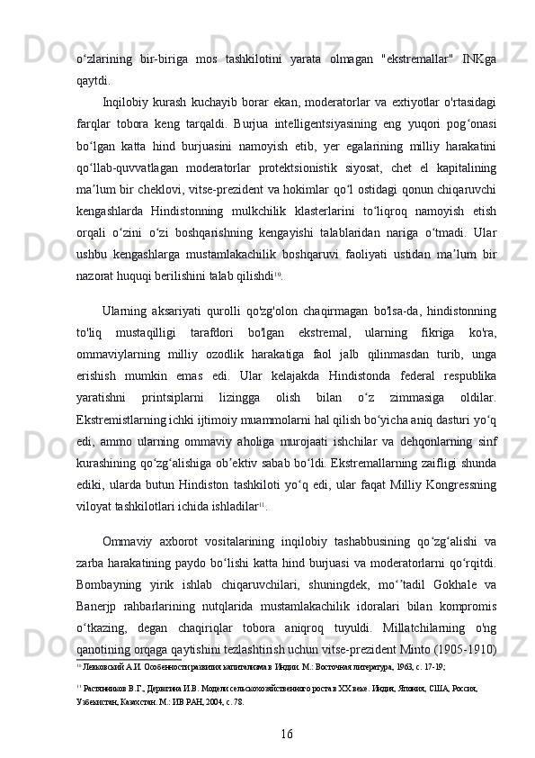 o zlarining   bir-biriga   mos   tashkilotini   yarata   olmagan   "ekstremallar"   INKgaʻ
qaytdi.
Inqilobiy   kurash   kuchayib   borar   ekan,   moderatorlar   va   extiyotlar   o'rtasidagi
farqlar   tobora   keng   tarqaldi.   Burjua   intelligentsiyasining   eng   yuqori   pog onasi	
ʻ
bo lgan   katta   hind   burjuasini   namoyish   etib,   yer   egalarining   milliy   harakatini	
ʻ
qo llab-quvvatlagan   moderatorlar   protektsionistik   siyosat,   chet   el   kapitalining
ʻ
ma lum bir cheklovi, vitse-prezident va hokimlar qo l ostidagi qonun chiqaruvchi
ʼ ʻ
kengashlarda   Hindistonning   mulkchilik   klasterlarini   to liqroq   namoyish   etish	
ʻ
orqali   o zini   o zi   boshqarishning   kengayishi   talablaridan   nariga   o tmadi.   Ular	
ʻ ʻ ʻ
ushbu   kengashlarga   mustamlakachilik   boshqaruvi   faoliyati   ustidan   ma lum   bir	
ʼ
nazorat huquqi berilishini talab qilishdi 10
.
Ularning   aksariyati   qurolli   qo'zg'olon   chaqirmagan   bo'lsa-da,   hindistonning
to'liq   mustaqilligi   tarafdori   bo'lgan   ekstremal,   ularning   fikriga   ko'ra,
ommaviylarning   milliy   ozodlik   harakatiga   faol   jalb   qilinmasdan   turib,   unga
erishish   mumkin   emas   edi.   Ular   kelajakda   Hindistonda   federal   respublika
yaratishni   printsiplarni   lizingga   olish   bilan   o z   zimmasiga   oldilar.	
ʻ
Ekstremistlarning ichki ijtimoiy muammolarni hal qilish bo yicha aniq dasturi yo q	
ʻ ʻ
edi,   ammo   ularning   ommaviy   aholiga   murojaati   ishchilar   va   dehqonlarning   sinf
kurashining qo zg alishiga ob ektiv sabab bo ldi. Ekstremallarning zaifligi shunda	
ʻ ʻ ʼ ʻ
ediki,   ularda   butun   Hindiston   tashkiloti   yo q   edi,   ular   faqat   Milliy   Kongressning	
ʻ
viloyat tashkilotlari ichida ishladilar 11
.
Ommaviy   axborot   vositalarining   inqilobiy   tashabbusining   qo zg alishi   va	
ʻ ʻ
zarba harakatining paydo bo lishi  katta hind burjuasi  va moderatorlarni  qo rqitdi.	
ʻ ʻ
Bombayning   yirik   ishlab   chiqaruvchilari,   shuningdek,   mo tadil   Gokhale   va	
ʻʼ
Banerjp   rahbarlarining   nutqlarida   mustamlakachilik   idoralari   bilan   kompromis
o tkazing,   degan   chaqiriqlar   tobora   aniqroq   tuyuldi.   Millatchilarning   o'ng	
ʻ
qanotining orqaga qaytishini tezlashtirish uchun vitse-prezident Minto (1905-1910)
10
 Левковский А.И. Особенности развития капитализма в Индии. М.: Восточная литература, 1963, с. 17-19;
11
 Растянников В.Г., Дерюгина И.В. Модели сельскохозяйственного роста в ХХ веке. Индия, Япония, США, Россия, 
Узбекистан, Казахстан. М.: ИВ РАН, 2004, с. 78.
16