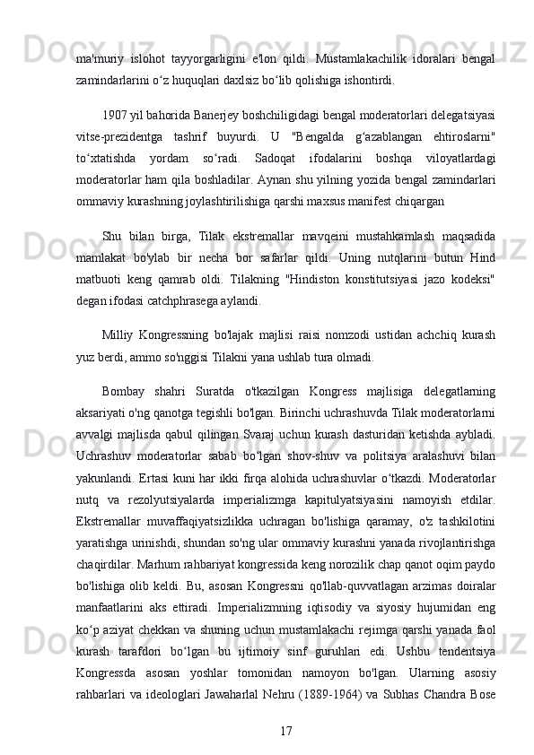 ma'muriy   islohot   tayyorgarligini   e'lon   qildi.   Mustamlakachilik   idoralari   bengal
zamindarlarini o z huquqlari daxlsiz bo lib qolishiga ishontirdi.ʻ ʻ
1907 yil bahorida Banerjey boshchiligidagi bengal moderatorlari delegatsiyasi
vitse-prezidentga   tashrif   buyurdi.   U   "Bengalda   g azablangan   ehtiroslarni"	
ʻ
to xtatishda   yordam   so radi.   Sadoqat   ifodalarini   boshqa   viloyatlardagi	
ʻ ʻ
moderatorlar ham qila boshladilar. Aynan shu yilning yozida bengal zamindarlari
ommaviy kurashning joylashtirilishiga qarshi maxsus manifest chiqargan
Shu   bilan   birga,   Tilak   ekstremallar   mavqeini   mustahkamlash   maqsadida
mamlakat   bo'ylab   bir   necha   bor   safarlar   qildi.   Uning   nutqlarini   butun   Hind
matbuoti   keng   qamrab   oldi.   Tilakning   "Hindiston   konstitutsiyasi   jazo   kodeksi"
degan ifodasi catchphrasega aylandi.
Milliy   Kongressning   bo'lajak   majlisi   raisi   nomzodi   ustidan   achchiq   kurash
yuz berdi, ammo so'nggisi Tilakni yana ushlab tura olmadi.
Bombay   shahri   Suratda   o'tkazilgan   Kongress   majlisiga   delegatlarning
aksariyati o'ng qanotga tegishli bo'lgan. Birinchi uchrashuvda Tilak moderatorlarni
avvalgi   majlisda  qabul   qilingan  Svaraj  uchun  kurash   dasturidan  ketishda  aybladi.
Uchrashuv   moderatorlar   sabab   bo lgan   shov-shuv   va   politsiya   aralashuvi   bilan	
ʻ
yakunlandi. Ertasi kuni har ikki firqa alohida uchrashuvlar o tkazdi. Moderatorlar	
ʻ
nutq   va   rezolyutsiyalarda   imperializmga   kapitulyatsiyasini   namoyish   etdilar.
Ekstremallar   muvaffaqiyatsizlikka   uchragan   bo'lishiga   qaramay,   o'z   tashkilotini
yaratishga urinishdi, shundan so'ng ular ommaviy kurashni yanada rivojlantirishga
chaqirdilar. Marhum rahbariyat kongressida keng norozilik chap qanot oqim paydo
bo'lishiga   olib   keldi.   Bu,   asosan   Kongressni   qo'llab-quvvatlagan   arzimas   doiralar
manfaatlarini   aks   ettiradi.   Imperializmning   iqtisodiy   va   siyosiy   hujumidan   eng
ko p aziyat  chekkan va shuning uchun mustamlakachi  rejimga qarshi  yanada faol	
ʻ
kurash   tarafdori   bo lgan   bu   ijtimoiy   sinf   guruhlari   edi.   Ushbu   tendentsiya	
ʻ
Kongressda   asosan   yoshlar   tomonidan   namoyon   bo'lgan.   Ularning   asosiy
rahbarlari   va   ideologlari   Jawaharlal   Nehru   (1889-1964)   va   Subhas   Chandra  Bose
17 