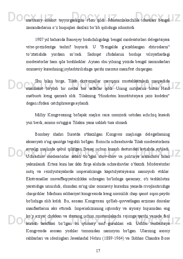 ma'muriy   islohot   tayyorgarligini   e'lon   qildi.   Mustamlakachilik   idoralari   bengal
zamindarlarini o z huquqlari daxlsiz bo lib qolishiga ishontirdi.ʻ ʻ
1907 yil bahorida Banerjey boshchiligidagi bengal moderatorlari delegatsiyasi
vitse-prezidentga   tashrif   buyurdi.   U   "Bengalda   g azablangan   ehtiroslarni"	
ʻ
to xtatishda   yordam   so radi.   Sadoqat   ifodalarini   boshqa   viloyatlardagi	
ʻ ʻ
moderatorlar ham qila boshladilar. Aynan shu yilning yozida bengal zamindarlari
ommaviy kurashning joylashtirilishiga qarshi maxsus manifest chiqargan
Shu   bilan   birga,   Tilak   ekstremallar   mavqeini   mustahkamlash   maqsadida
mamlakat   bo'ylab   bir   necha   bor   safarlar   qildi.   Uning   nutqlarini   butun   Hind
matbuoti   keng   qamrab   oldi.   Tilakning   "Hindiston   konstitutsiyasi   jazo   kodeksi"
degan ifodasi catchphrasega aylandi.
Milliy   Kongressning   bo'lajak   majlisi   raisi   nomzodi   ustidan   achchiq   kurash
yuz berdi, ammo so'nggisi Tilakni yana ushlab tura olmadi.
Bombay   shahri   Suratda   o'tkazilgan   Kongress   majlisiga   delegatlarning
aksariyati o'ng qanotga tegishli bo'lgan. Birinchi uchrashuvda Tilak moderatorlarni
avvalgi   majlisda  qabul   qilingan  Svaraj  uchun  kurash   dasturidan  ketishda  aybladi.
Uchrashuv   moderatorlar   sabab   bo lgan   shov-shuv   va   politsiya   aralashuvi   bilan	
ʻ
yakunlandi. Ertasi kuni har ikki firqa alohida uchrashuvlar o tkazdi. Moderatorlar	
ʻ
nutq   va   rezolyutsiyalarda   imperializmga   kapitulyatsiyasini   namoyish   etdilar.
Ekstremallar   muvaffaqiyatsizlikka   uchragan   bo'lishiga   qaramay,   o'z   tashkilotini
yaratishga urinishdi, shundan so'ng ular ommaviy kurashni yanada rivojlantirishga
chaqirdilar. Marhum rahbariyat kongressida keng norozilik chap qanot oqim paydo
bo'lishiga   olib   keldi.   Bu,   asosan   Kongressni   qo'llab-quvvatlagan   arzimas   doiralar
manfaatlarini   aks   ettiradi.   Imperializmning   iqtisodiy   va   siyosiy   hujumidan   eng
ko p aziyat  chekkan va shuning uchun mustamlakachi  rejimga qarshi  yanada faol	
ʻ
kurash   tarafdori   bo lgan   bu   ijtimoiy   sinf   guruhlari   edi.   Ushbu   tendentsiya	
ʻ
Kongressda   asosan   yoshlar   tomonidan   namoyon   bo'lgan.   Ularning   asosiy
rahbarlari   va   ideologlari   Jawaharlal   Nehru   (1889-1964)   va   Subhas   Chandra  Bose
17