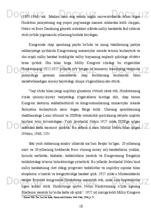 (1897-1946)   edi.   Ikkalasi   ham   eng   yaxshi   ingliz   universitetlarida   ta'lim   olgan
Hindiston   jamiyatining   eng   yuqori   pog'onasiga   mansub   oilalardan   kelib   chiqqan,
Nehru va Bose Gandining g'ayratli izdoshlari sifatida milliy harakatda faol ishtirok
etish yo'lida yigirmanchi yillarning boshida kirishgan.
Kongressda   chap   qanotning   paydo   bo'lishi   va   uning   vakillarining   partiya
rahbariyatiga qo'shilishi Kongressning ommaviylar orasida ta'sirini kuchaytirdi va
shu orqali milliy harakat  boshlig'ida  milliy burjuaning saqlanib qolishiga ob'ektiv
hissa   qo'shdi.   Shu   bilan   birga,   Milliy   Kongress   ichidagi   bu   o'zgarishlar
Hindistonning   1922-1927   yillarda   ro'y   bergan   va   ommaviy   kurashning   vaqtincha
pasayishiga   qaramay   mamlakatda   chap   kuchlarning   kuchayishi   bilan
xarakterlanadigan siyosiy hayotidagi chuqur o'zgarishlarni aks ettirdi.
Vaqt o'tishi bilan yangi inqilobiy g'oyalarni e'tiborli idrok etib, Hindistonning
o'zida   ijtimoiy-siyosiy   vaziyatdagi   o'zgarishlarni   hisobga   olib,   chap   tomon
Kongress   dasturini   radikallashtirish   va   kongressmenlarning   ommaviylar   orasida
faoliyatini   kuchaytirish   zarur   degan   fikrga   keldi.   Ularning   qarashlarining
shakllanishiga Lenin ta'limoti va SSSRda sotsialistik qurilishning oktyabr inqilobi
tajribasi   ta'sir   ko'rsatishgan.   Yosh   Javoharlal   Nehru   1927   yilda   SSSRga   qilgan
safaridan   katta   taassurot   qoldirdi.   Bu   safarni   u   otasi   Motilal   Nehru   bilan   qilgan
//Nehru, 1960, 235/.
Ikki   yosh   rahbarning   amaliy   ishlarida   ma lum   farqlar   bo lgan.   20-yillarningʼ ʻ
oxiri   va   30-yillarning   boshlarida   Bose   o'zining   asosiy   sa'y-harakatlarini   yoshlar,
birinchi   navbatda,   talabalar,   tashkilotlarni   yaratish   va   Kongressning   Bengaliya
tashkilotidagi ta'sirini birlashtirishga yo'naltirdi. Bu yillarda Javoharlal Nehru hind
milliy   harakatining   chet   eldagi   progressiv   tashkilotlar   va   inqilobiy   oqimlar   bilan
aloqalarini o rnatish va kengaytirishga harakat  qildi. 1927 yilda u Mustamlakachi	
ʻ
xalqlar   Bryussel   kongressida   Hindistonni   namoyish   etdi,   unda   Anti-Imperialistlar
ligasi   tashkil   etildi.   Hindistonga   qaytib,   Nehru   Hindistonning   o zida   liganing	
ʻ
filiallarini yaratish bo yicha katta ish qildi	
ʻ 12
. 1927 yil oxiriga kelib Milliy Kongress
12
 Durant Will. The Case for India. Simon and Schuster. New York, 1930, p. 55.
18 