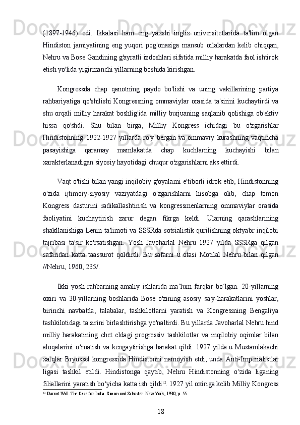 (1897-1946)   edi.   Ikkalasi   ham   eng   yaxshi   ingliz   universitetlarida   ta'lim   olgan
Hindiston   jamiyatining   eng   yuqori   pog'onasiga   mansub   oilalardan   kelib   chiqqan,
Nehru va Bose Gandining g'ayratli izdoshlari sifatida milliy harakatda faol ishtirok
etish yo'lida yigirmanchi yillarning boshida kirishgan.
Kongressda   chap   qanotning   paydo   bo'lishi   va   uning   vakillarining   partiya
rahbariyatiga qo'shilishi Kongressning ommaviylar orasida ta'sirini kuchaytirdi va
shu orqali milliy harakat  boshlig'ida  milliy burjuaning saqlanib qolishiga ob'ektiv
hissa   qo'shdi.   Shu   bilan   birga,   Milliy   Kongress   ichidagi   bu   o'zgarishlar
Hindistonning   1922-1927   yillarda   ro'y   bergan   va   ommaviy   kurashning   vaqtincha
pasayishiga   qaramay   mamlakatda   chap   kuchlarning   kuchayishi   bilan
xarakterlanadigan siyosiy hayotidagi chuqur o'zgarishlarni aks ettirdi.
Vaqt o'tishi bilan yangi inqilobiy g'oyalarni e'tiborli idrok etib, Hindistonning
o'zida   ijtimoiy-siyosiy   vaziyatdagi   o'zgarishlarni   hisobga   olib,   chap   tomon
Kongress   dasturini   radikallashtirish   va   kongressmenlarning   ommaviylar   orasida
faoliyatini   kuchaytirish   zarur   degan   fikrga   keldi.   Ularning   qarashlarining
shakllanishiga Lenin ta'limoti va SSSRda sotsialistik qurilishning oktyabr inqilobi
tajribasi   ta'sir   ko'rsatishgan.   Yosh   Javoharlal   Nehru   1927   yilda   SSSRga   qilgan
safaridan   katta   taassurot   qoldirdi.   Bu   safarni   u   otasi   Motilal   Nehru   bilan   qilgan
//Nehru, 1960, 235/.
Ikki   yosh   rahbarning   amaliy   ishlarida   ma lum   farqlar   bo lgan.   20-yillarningʼ ʻ
oxiri   va   30-yillarning   boshlarida   Bose   o'zining   asosiy   sa'y-harakatlarini   yoshlar,
birinchi   navbatda,   talabalar,   tashkilotlarni   yaratish   va   Kongressning   Bengaliya
tashkilotidagi ta'sirini birlashtirishga yo'naltirdi. Bu yillarda Javoharlal Nehru hind
milliy   harakatining   chet   eldagi   progressiv   tashkilotlar   va   inqilobiy   oqimlar   bilan
aloqalarini o rnatish va kengaytirishga harakat  qildi. 1927 yilda u Mustamlakachi	
ʻ
xalqlar   Bryussel   kongressida   Hindistonni   namoyish   etdi,   unda   Anti-Imperialistlar
ligasi   tashkil   etildi.   Hindistonga   qaytib,   Nehru   Hindistonning   o zida   liganing	
ʻ
filiallarini yaratish bo yicha katta ish qildi	
ʻ 12
. 1927 yil oxiriga kelib Milliy Kongress
12
 Durant Will. The Case for India. Simon and Schuster. New York, 1930, p. 55.
18