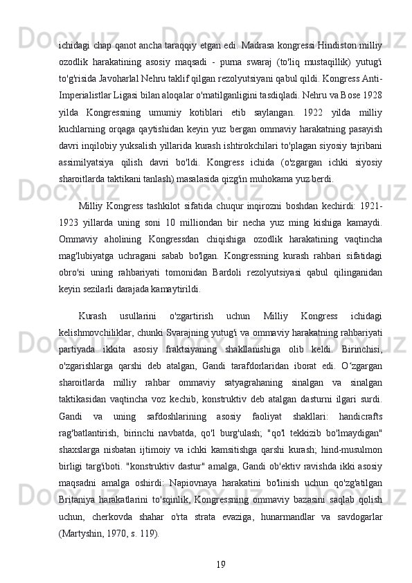 ichidagi chap qanot ancha taraqqiy etgan edi. Madrasa kongressi Hindiston milliy
ozodlik   harakatining   asosiy   maqsadi   -   purna   swaraj   (to'liq   mustaqillik)   yutug'i
to'g'risida Javoharlal Nehru taklif qilgan rezolyutsiyani qabul qildi. Kongress Anti-
Imperialistlar Ligasi bilan aloqalar o'rnatilganligini tasdiqladi. Nehru va Bose 1928
yilda   Kongressning   umumiy   kotiblari   etib   saylangan.   1922   yilda   milliy
kuchlarning   orqaga   qaytishidan   keyin   yuz   bergan   ommaviy   harakatning   pasayish
davri inqilobiy yuksalish yillarida kurash ishtirokchilari to'plagan siyosiy tajribani
assimilyatsiya   qilish   davri   bo'ldi.   Kongress   ichida   (o'zgargan   ichki   siyosiy
sharoitlarda taktikani tanlash) masalasida qizg'in muhokama yuz berdi.
Milliy   Kongress   tashkilot   sifatida   chuqur   inqirozni   boshdan   kechirdi:   1921-
1923   yillarda   uning   soni   10   milliondan   bir   necha   yuz   ming   kishiga   kamaydi.
Ommaviy   aholining   Kongressdan   chiqishiga   ozodlik   harakatining   vaqtincha
mag'lubiyatga   uchragani   sabab   bo'lgan.   Kongressning   kurash   rahbari   sifatidagi
obro'si   uning   rahbariyati   tomonidan   Bardoli   rezolyutsiyasi   qabul   qilinganidan
keyin sezilarli darajada kamaytirildi.
Kurash   usullarini   o'zgartirish   uchun   Milliy   Kongress   ichidagi
kelishmovchiliklar, chunki Svarajning yutug'i va ommaviy harakatning rahbariyati
partiyada   ikkita   asosiy   fraktsiyaning   shakllanishiga   olib   keldi.   Birinchisi,
o'zgarishlarga   qarshi   deb   atalgan,   Gandi   tarafdorlaridan   iborat   edi.   O zgarganʻ
sharoitlarda   milliy   rahbar   ommaviy   satyagrahaning   sinalgan   va   sinalgan
taktikasidan   vaqtincha   voz   kechib,   konstruktiv   deb   atalgan   dasturni   ilgari   surdi.
Gandi   va   uning   safdoshlarining   asosiy   faoliyat   shakllari:   handicrafts
rag'batlantirish,   birinchi   navbatda,   qo'l   burg'ulash;   "qo'l   tekkizib   bo'lmaydigan"
shaxslarga   nisbatan   ijtimoiy   va   ichki   kamsitishga   qarshi   kurash;   hind-musulmon
birligi  targ'iboti. "konstruktiv dastur" amalga, Gandi  ob'ektiv ravishda ikki asosiy
maqsadni   amalga   oshirdi:   Napiovnaya   harakatini   bo'linish   uchun   qo'zg'atilgan
Britaniya   harakatlarini   to'sqinlik,   Kongressning   ommaviy   bazasini   saqlab   qolish
uchun,   cherkovda   shahar   o'rta   strata   evaziga,   hunarmandlar   va   savdogarlar
(Martyshin, 1970, s. 119).
19 