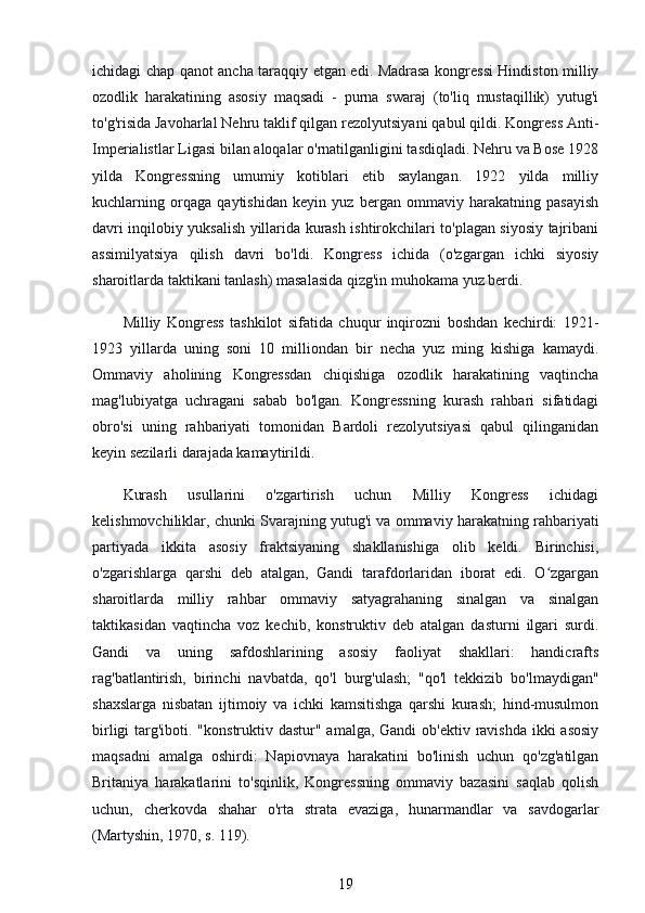 ichidagi chap qanot ancha taraqqiy etgan edi. Madrasa kongressi Hindiston milliy
ozodlik   harakatining   asosiy   maqsadi   -   purna   swaraj   (to'liq   mustaqillik)   yutug'i
to'g'risida Javoharlal Nehru taklif qilgan rezolyutsiyani qabul qildi. Kongress Anti-
Imperialistlar Ligasi bilan aloqalar o'rnatilganligini tasdiqladi. Nehru va Bose 1928
yilda   Kongressning   umumiy   kotiblari   etib   saylangan.   1922   yilda   milliy
kuchlarning   orqaga   qaytishidan   keyin   yuz   bergan   ommaviy   harakatning   pasayish
davri inqilobiy yuksalish yillarida kurash ishtirokchilari to'plagan siyosiy tajribani
assimilyatsiya   qilish   davri   bo'ldi.   Kongress   ichida   (o'zgargan   ichki   siyosiy
sharoitlarda taktikani tanlash) masalasida qizg'in muhokama yuz berdi.
Milliy   Kongress   tashkilot   sifatida   chuqur   inqirozni   boshdan   kechirdi:   1921-
1923   yillarda   uning   soni   10   milliondan   bir   necha   yuz   ming   kishiga   kamaydi.
Ommaviy   aholining   Kongressdan   chiqishiga   ozodlik   harakatining   vaqtincha
mag'lubiyatga   uchragani   sabab   bo'lgan.   Kongressning   kurash   rahbari   sifatidagi
obro'si   uning   rahbariyati   tomonidan   Bardoli   rezolyutsiyasi   qabul   qilinganidan
keyin sezilarli darajada kamaytirildi.
Kurash   usullarini   o'zgartirish   uchun   Milliy   Kongress   ichidagi
kelishmovchiliklar, chunki Svarajning yutug'i va ommaviy harakatning rahbariyati
partiyada   ikkita   asosiy   fraktsiyaning   shakllanishiga   olib   keldi.   Birinchisi,
o'zgarishlarga   qarshi   deb   atalgan,   Gandi   tarafdorlaridan   iborat   edi.   O zgarganʻ
sharoitlarda   milliy   rahbar   ommaviy   satyagrahaning   sinalgan   va   sinalgan
taktikasidan   vaqtincha   voz   kechib,   konstruktiv   deb   atalgan   dasturni   ilgari   surdi.
Gandi   va   uning   safdoshlarining   asosiy   faoliyat   shakllari:   handicrafts
rag'batlantirish,   birinchi   navbatda,   qo'l   burg'ulash;   "qo'l   tekkizib   bo'lmaydigan"
shaxslarga   nisbatan   ijtimoiy   va   ichki   kamsitishga   qarshi   kurash;   hind-musulmon
birligi  targ'iboti. "konstruktiv dastur" amalga, Gandi  ob'ektiv ravishda ikki asosiy
maqsadni   amalga   oshirdi:   Napiovnaya   harakatini   bo'linish   uchun   qo'zg'atilgan
Britaniya   harakatlarini   to'sqinlik,   Kongressning   ommaviy   bazasini   saqlab   qolish
uchun,   cherkovda   shahar   o'rta   strata   evaziga,   hunarmandlar   va   savdogarlar
(Martyshin, 1970, s. 119).
19