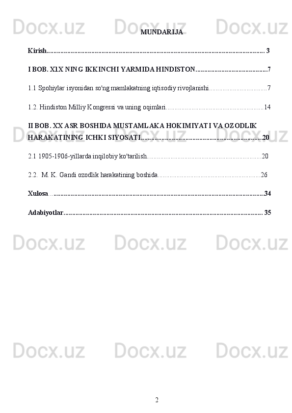 MUNDARIJA
Kirish............................................................................................................................... 3
I BOB. X1X NING IKKINCHI YARMIDA HINDISTON..........................................7
1.1 Spohiylar isyonidan so'ng mamlakatning iqtisodiy rivojlanishi..................................7
1.2. Hindiston Milliy Kongressi va uning oqimlari.........................................................14
II BOB. XX ASR BOSHIDA MUSTAMLAKA HOKIMIYATI VA OZODLIK 
HARAKATINING ICHKI SIYOSATI.......................................................................20
2.1 1905-1906-yillarda inqilobiy ko'tarilish...................................................................20
2.2.  M. K. Gandi ozodlik harakatining boshida............................................................26
Xulosa ... ...........................................................................................................................34
Adabiyotlar.................................................................................................................... 35
2 