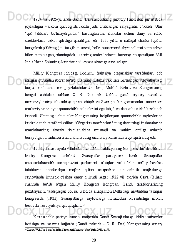 1924   va   1925-yillarda   Gandi   Travancourtning   janubiy   Hindiston   pritsitetida
joylashgan   Vaikom   qishlog'ida   ikkita   juda   cheklangan   satyagraha   o'tkazdi.   Ular
"qo'l   tekkizib   bo'lmaydiganlar"   kastinglaridan   shaxslar   uchun   diniy   va   ichki
cheklovlarni   bekor   qilishga   qaratilgan   edi.   1925-yilda   u   nafaqat   charka   (qo'lda
burg'ulash g'ildiragi) ni targ'ib qiluvchi, balki hunarmand shpindellarni xom ashyo
bilan ta'minlagan,  shuningdek,  ularning mahsulotlarini   bozorga chiqaradigan  "All
India Hand Spinning Association" kompaniyasiga asos solgan.
Milliy   Kongress   ichidagi   ikkinchi   fraktsiya   o'zgarishlar   tarafdorlari   deb
atalgan guruhdan iborat bo'lib, ularning nufuzli vakillari Birlashgan viloyatlardagi
burjua   millatchilarining   yetakchilaridan   biri,   Motilal   Nehru   va   Kongressning
bengal   tashkiloti   rahbari   C.   R.   Das   edi.   Ushbu   guruh   siyosiy   kurashda
ommaviylarning ishtirokiga qarshi  chiqdi  va  Swarajni  kongressmenlar  tomonidan
markaziy va viloyat qonunchilik palatalarini egallab, "ichidan zabt etish" kerak deb
ishondi.   Shuning   uchun   ular   Kongressning   belgilangan   qonunchilik   saylovlarida
ishtirok etish tarafdori edilar. "O'zgarish tarafdorlari" ning dasturdagi inshoatlarida
mamlakatning   siyosiy   rivojlanishida   mustaqil   va   muhim   omilga   aylanib
borayotgan Hindiston ishchi aholisining ommaviy kurashidan qo'rqish aniq edi.
1923 yil mart oyida Allohobodda ushbu fraktsiyaning kongressi bo'lib o'tdi va
Milliy   Kongress   tarkibida   Svarajistlar   partiyasini   tuzdi.   Svarajistlar
mustamlakachilik   boshqaruvini   parlament   to siqlari   yo li   bilan   milliy   harakatʻ ʻ
talablarini   qondirishga   majbur   qilish   maqsadida   qonunchilik   majlislariga
saylovlarda   ishtirok   etishga   qaror   qilishdi.   Agar   1922   yil   oxirida   Gaya   (Bihar)
shahrida   bo'lib   o'tgan   Milliy   Kongress   kongressi   Gandi   tarafdorlarining
pozitsiyasini   tasdiqlagan   bo'lsa,   u   holda   allaqachon   Delhidagi   navbatdan   tashqari
kongressda   (1923)   Svarajistlarga   saylovlarga   nomzodlar   ko'rsatishga   imkon
beruvchi rezolyutsiya qabul qilindi 13
.
Keskin ichki-partiya kurashi natijasida Gandi Svarajistlarga jiddiy imtiyozlar
berishga   va   maxsus   hujjatda   (Gandi   paktida   -   C.   R.   Das)   Kongressning   asosiy
13
 Durant Will. The Case for India. Simon and Schuster. New York, 1930, p. 55.
20 