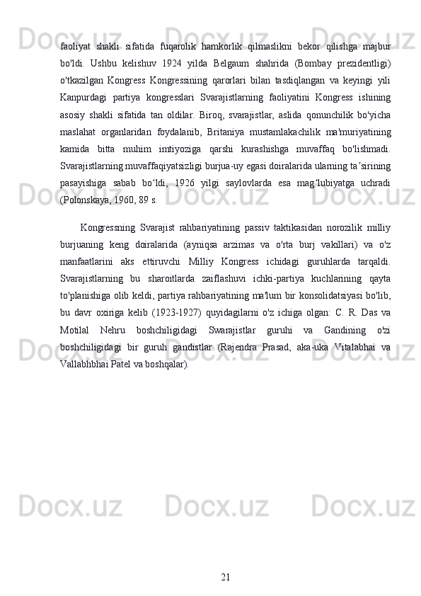 faoliyat   shakli   sifatida   fuqarolik   hamkorlik   qilmaslikni   bekor   qilishga   majbur
bo'ldi.   Ushbu   kelishuv   1924   yilda   Belgaum   shahrida   (Bombay   prezidentligi)
o'tkazilgan   Kongress   Kongressining   qarorlari   bilan   tasdiqlangan   va   keyingi   yili
Kanpurdagi   partiya   kongresslari   Svarajistlarning   faoliyatini   Kongress   ishining
asosiy   shakli   sifatida   tan   oldilar.   Biroq,   svarajistlar,   aslida   qonunchilik   bo'yicha
maslahat   organlaridan   foydalanib,   Britaniya   mustamlakachilik   ma'muriyatining
kamida   bitta   muhim   imtiyoziga   qarshi   kurashishga   muvaffaq   bo'lishmadi.
Svarajistlarning muvaffaqiyatsizligi burjua-uy egasi doiralarida ularning ta siriningʼ
pasayishiga   sabab   bo ldi,   1926   yilgi   saylovlarda   esa   mag lubiyatga   uchradi	
ʻ ʻ
(Polonskaya, 1960, 89 s.
Kongressning   Svarajist   rahbariyatining   passiv   taktikasidan   norozilik   milliy
burjuaning   keng   doiralarida   (ayniqsa   arzimas   va   o'rta   burj   vakillari)   va   o'z
manfaatlarini   aks   ettiruvchi   Milliy   Kongress   ichidagi   guruhlarda   tarqaldi.
Svarajistlarning   bu   sharoitlarda   zaiflashuvi   ichki-partiya   kuchlarining   qayta
to'planishiga olib keldi, partiya rahbariyatining ma'lum bir konsolidatsiyasi  bo'lib,
bu   davr   oxiriga   kelib   (1923-1927)   quyidagilarni   o'z   ichiga   olgan:   C.   R.   Das   va
Motilal   Nehru   boshchiligidagi   Swarajistlar   guruhi   va   Gandining   o'zi
boshchiligidagi   bir   guruh   gandistlar   (Rajendra   Prasad,   aka-uka   Vitalabhai   va
Vallabhbhai Patel va boshqalar).
21 