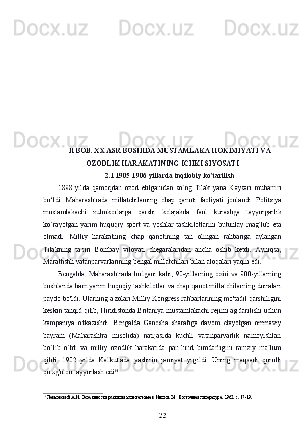 II BOB. XX ASR BOSHIDA MUSTAMLAKA HOKIMIYATI VA
OZODLIK HARAKATINING ICHKI SIYOSATI
2.1 1905-1906-yillarda inqilobiy ko'tarilish
1898   yilda   qamoqdan   ozod   etilganidan   so ng   Tilak   yana   Kaysari   muharririʻ
bo ldi.   Maharashtrada   millatchilarning   chap   qanoti   faoliyati   jonlandi.   Politsiya	
ʻ
mustamlakachi   zulmkorlarga   qarshi   kelajakda   faol   kurashga   tayyorgarlik
ko rayotgan   yarim   huquqiy   sport   va   yoshlar   tashkilotlarini   butunlay   mag lub   eta
ʻ ʻ
olmadi.   Milliy   harakatning   chap   qanotining   tan   olingan   rahbariga   aylangan
Tilakning   ta'siri   Bombay   viloyati   chegaralaridan   ancha   oshib   ketdi.   Ayniqsa,
Marathshh vatanparvarlarining bengal millatchilari bilan aloqalari yaqin edi.
Bengalda,  Maharashtrada   bo'lgani  kabi,  90-yillarning oxiri  va  900-yillarning
boshlarida ham yarim huquqiy tashkilotlar va chap qanot millatchilarning doiralari
paydo bo'ldi. Ularning a'zolari Milliy Kongress rahbarlarining mo'tadil qarshiligini
keskin tanqid qilib, Hindistonda Britaniya mustamlakachi rejimi ag'darilishi uchun
kampaniya   o'tkazishdi.   Bengalda   Ganesha   sharafiga   davom   etayotgan   ommaviy
bayram   (Maharashtra   misolida)   natijasida   kuchli   vatanparvarlik   namoyishlari
bo lib   o tdi   va   milliy   ozodlik   harakatida   pan-hind   birodarligini   ramziy   ma lum
ʻ ʻ ʼ
qildi.   1902   yilda   Kalkuttada   yashirin   jamiyat   yig'ildi.   Uning   maqsadi   qurolli
qo'zg'olon tayyorlash edi 14
.
14
 Левковский А.И. Особенности развития капитализма в Индии. М.: Восточная литература, 1963, с. 17-19;
22