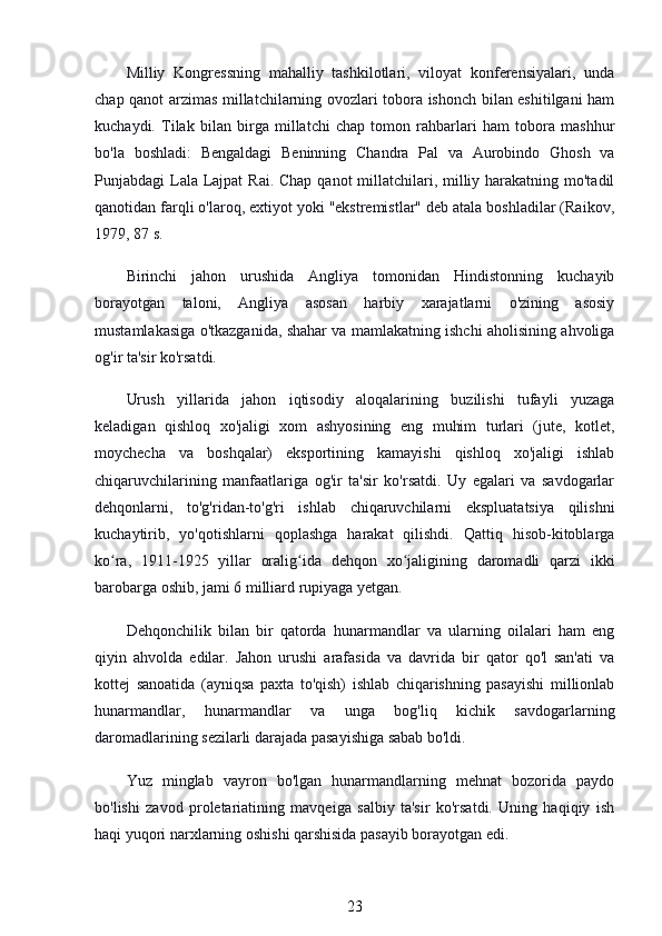 Milliy   Kongressning   mahalliy   tashkilotlari,   viloyat   konferensiyalari,   unda
chap qanot arzimas millatchilarning ovozlari tobora ishonch bilan eshitilgani ham
kuchaydi.   Tilak   bilan   birga   millatchi   chap   tomon   rahbarlari   ham   tobora   mashhur
bo'la   boshladi:   Bengaldagi   Beninning   Chandra   Pal   va   Aurobindo   Ghosh   va
Punjabdagi Lala Lajpat  Rai. Chap qanot millatchilari, milliy harakatning mo'tadil
qanotidan farqli o'laroq, extiyot yoki "ekstremistlar" deb atala boshladilar (Raikov,
1979, 87 s.
Birinchi   jahon   urushida   Angliya   tomonidan   Hindistonning   kuchayib
borayotgan   taloni,   Angliya   asosan   harbiy   xarajatlarni   o'zining   asosiy
mustamlakasiga o'tkazganida, shahar va mamlakatning ishchi aholisining ahvoliga
og'ir ta'sir ko'rsatdi.
Urush   yillarida   jahon   iqtisodiy   aloqalarining   buzilishi   tufayli   yuzaga
keladigan   qishloq   xo'jaligi   xom   ashyosining   eng   muhim   turlari   (jute,   kotlet,
moychecha   va   boshqalar)   eksportining   kamayishi   qishloq   xo'jaligi   ishlab
chiqaruvchilarining   manfaatlariga   og'ir   ta'sir   ko'rsatdi.   Uy   egalari   va   savdogarlar
dehqonlarni,   to'g'ridan-to'g'ri   ishlab   chiqaruvchilarni   ekspluatatsiya   qilishni
kuchaytirib,   yo'qotishlarni   qoplashga   harakat   qilishdi.   Qattiq   hisob-kitoblarga
ko ra,   1911-1925   yillar   oralig ida   dehqon   xo jaligining   daromadli   qarzi   ikkiʻ ʻ ʻ
barobarga oshib, jami 6 milliard rupiyaga yetgan.
Dehqonchilik   bilan   bir   qatorda   hunarmandlar   va   ularning   oilalari   ham   eng
qiyin   ahvolda   edilar.   Jahon   urushi   arafasida   va   davrida   bir   qator   qo'l   san'ati   va
kottej   sanoatida   (ayniqsa   paxta   to'qish)   ishlab   chiqarishning   pasayishi   millionlab
hunarmandlar,   hunarmandlar   va   unga   bog'liq   kichik   savdogarlarning
daromadlarining sezilarli darajada pasayishiga sabab bo'ldi.
Yuz   minglab   vayron   bo'lgan   hunarmandlarning   mehnat   bozorida   paydo
bo'lishi   zavod   proletariatining   mavqeiga   salbiy   ta'sir   ko'rsatdi.   Uning   haqiqiy   ish
haqi yuqori narxlarning oshishi qarshisida pasayib borayotgan edi.
23 