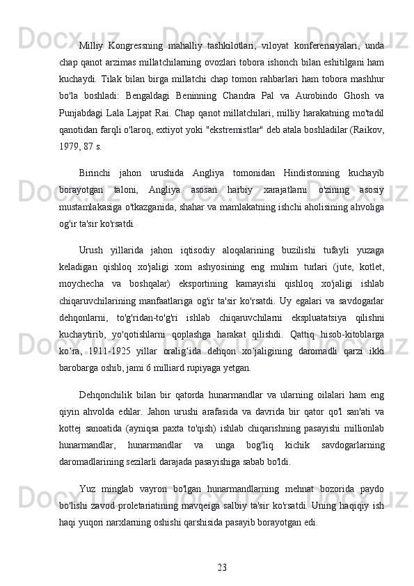 Milliy   Kongressning   mahalliy   tashkilotlari,   viloyat   konferensiyalari,   unda
chap qanot arzimas millatchilarning ovozlari tobora ishonch bilan eshitilgani ham
kuchaydi.   Tilak   bilan   birga   millatchi   chap   tomon   rahbarlari   ham   tobora   mashhur
bo'la   boshladi:   Bengaldagi   Beninning   Chandra   Pal   va   Aurobindo   Ghosh   va
Punjabdagi Lala Lajpat  Rai. Chap qanot millatchilari, milliy harakatning mo'tadil
qanotidan farqli o'laroq, extiyot yoki "ekstremistlar" deb atala boshladilar (Raikov,
1979, 87 s.
Birinchi   jahon   urushida   Angliya   tomonidan   Hindistonning   kuchayib
borayotgan   taloni,   Angliya   asosan   harbiy   xarajatlarni   o'zining   asosiy
mustamlakasiga o'tkazganida, shahar va mamlakatning ishchi aholisining ahvoliga
og'ir ta'sir ko'rsatdi.
Urush   yillarida   jahon   iqtisodiy   aloqalarining   buzilishi   tufayli   yuzaga
keladigan   qishloq   xo'jaligi   xom   ashyosining   eng   muhim   turlari   (jute,   kotlet,
moychecha   va   boshqalar)   eksportining   kamayishi   qishloq   xo'jaligi   ishlab
chiqaruvchilarining   manfaatlariga   og'ir   ta'sir   ko'rsatdi.   Uy   egalari   va   savdogarlar
dehqonlarni,   to'g'ridan-to'g'ri   ishlab   chiqaruvchilarni   ekspluatatsiya   qilishni
kuchaytirib,   yo'qotishlarni   qoplashga   harakat   qilishdi.   Qattiq   hisob-kitoblarga
ko ra,   1911-1925   yillar   oralig ida   dehqon   xo jaligining   daromadli   qarzi   ikkiʻ ʻ ʻ
barobarga oshib, jami 6 milliard rupiyaga yetgan.
Dehqonchilik   bilan   bir   qatorda   hunarmandlar   va   ularning   oilalari   ham   eng
qiyin   ahvolda   edilar.   Jahon   urushi   arafasida   va   davrida   bir   qator   qo'l   san'ati   va
kottej   sanoatida   (ayniqsa   paxta   to'qish)   ishlab   chiqarishning   pasayishi   millionlab
hunarmandlar,   hunarmandlar   va   unga   bog'liq   kichik   savdogarlarning
daromadlarining sezilarli darajada pasayishiga sabab bo'ldi.
Yuz   minglab   vayron   bo'lgan   hunarmandlarning   mehnat   bozorida   paydo
bo'lishi   zavod   proletariatining   mavqeiga   salbiy   ta'sir   ko'rsatdi.   Uning   haqiqiy   ish
haqi yuqori narxlarning oshishi qarshisida pasayib borayotgan edi.
23
