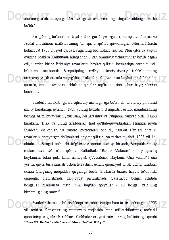 aholining   o'sib   borayotgan   birodarligi   va   o'z-o'zini   anglashiga   hisoblangan   zarba
bo'ldi."
Bengalning   bo'linishini   faqat   kichik   guruh   yer   egalari,   komprador   burjua   va
feodal   musulmon   mafkurasining   bir   qismi   qo'llab-quvvatlagan.   Mustamlakachi
hokimiyat 1905 yil iyul oyida Bengalning bo'linishini rasman e'lon qildi va avgust
oyining boshida Kalkuttada allaqachon ulkan ommaviy uchrashuvlar bo'lib o'tgan
edi,   ulardan   birida   Britaniya   tovarlarini   boykot   qilishni   boshlashga   qaror   qilindi.
Millatchi   matbuotda   Bengalipdagi   milliy   ijtimoiy-siyosiy   tashkilotlarning
ommaviy yig'ilishlarida va yig'ilishlarida, chet el tovarlarini boykot qilish bilan bir
qatorda,   ichki   -   swadeshi   ishlab   chiqarishni   rag'batlantirish   uchun   hayajonlanish
boshlandi.
Svadeshi harakati, garchi iqtisodiy ma'noga ega bo'lsa-da, ommaviy pan-hind
milliy   harakatiga  aylandi.   1905   yilning   kuzida   u  Bengaldan   oshib,   mamlakatning
boshqa   ba zi   hududlarini,   xususan,   Maharashtra   va   Punjabni   qamrab   oldi.   Ushbuʼ
harakatni   Tilak   va   uning   tarafdorlari   faol   qo'llab-quvvatladilar.   Hamma   joyda
Svadeshi   do konlari   va   sanoat   korxonalari   ochildi,   harakat   a zolari   chet   el	
ʻ ʼ
tovarlarini sotayotgan do konlarni boykot qilishdi  va picket  qilishdi. 1905-yil 16-	
ʻ
oktabr   —   Bengal   bo'linishi   to'g'risidagi   qonun   kuchga   kirgach,   Bengalda   milliy
motam   kuni   deb   e'lon   qilindi.   Kalkuttada   "Bande   Mataram"   milliy   qo'shiq
kuylanishi   bilan   juda   katta   namoyish   ("Assalomu   alaykum,   Ona   vatan!")   ona
yurtini qayta birlashtirish uchun kurashish uchun qasamyod qilish uchun hindular
uchun   Qang'ning   muqaddas   qirg'iniga   bordi.   Shaharda   biznes   hayoti   to'xtatildi,
qalpoqlar   qizdirilmadi,   oziq-ovqat   pishirilmadi.   Qasamyod   belgisi   sifatida
bengallar   bilaklariga   mato   ipini   bog'lab   qo'ydilar   -   bu   bengal   xalqining
birdamligining ramzi 17
.
Svadeshi  harakati  Milliy Kongress  rahbariyatiga ham ta sir ko rsatgan. 1905	
ʼ ʻ
yil   oxirida   Kongressning   muntazam   majlisida   hind   millatchilarining   mo'tadil
qanotining   eng   obro'li   rahbari,   Gokhale   partiyasi   raisi,   uning   bo'linishiga   qarshi
17
 Durant Will. The Case for India. Simon and Schuster. New York, 1930, p. 55.
25 