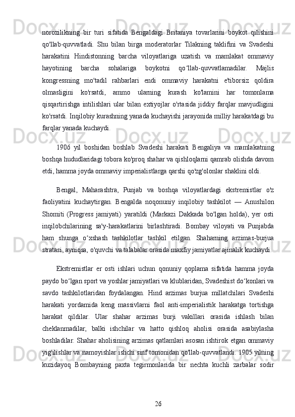 norozilikning   bir   turi   sifatida   Bengaldagi   Britaniya   tovarlarini   boykot   qilishini
qo'llab-quvvatladi.   Shu   bilan   birga   moderatorlar   Tilakning   taklifini   va   Svadeshi
harakatini   Hindistonning   barcha   viloyatlariga   uzatish   va   mamlakat   ommaviy
hayotining   barcha   sohalariga   boykotni   qo llab-quvvatlamadilar.   Majlisʻ
kongressning   mo'tadil   rahbarlari   endi   ommaviy   harakatni   e'tiborsiz   qoldira
olmasligini   ko'rsatdi,   ammo   ularning   kurash   ko'lamini   har   tomonlama
qisqartirishga   intilishlari   ular   bilan   extiyojlar   o'rtasida   jiddiy   farqlar   mavjudligini
ko'rsatdi. Inqilobiy kurashning yanada kuchayishi jarayonida milliy harakatdagi bu
farqlar yanada kuchaydi.
1906   yil   boshidan   boshlab   Svadeshi   harakati   Bengaliya   va   mamlakatning
boshqa hududlaridagi tobora ko'proq shahar va qishloqlarni qamrab olishda davom
etdi, hamma joyda ommaviy imperialistlarga qarshi qo'zg'olonlar shaklini oldi.
Bengal,   Maharashtra,   Punjab   va   boshqa   viloyatlardagi   ekstremistlar   o'z
faoliyatini   kuchaytirgan.   Bengalda   noqonuniy   inqilobiy   tashkilot   —   Anushilon
Shomiti   (Progress   jamiyati)   yaratildi   (Markazi   Dakkada   bo'lgan   holda),   yer   osti
inqilobchilarining   sa'y-harakatlarini   birlashtiradi.   Bombay   viloyati   va   Punjabda
ham   shunga   o xshash   tashkilotlar   tashkil   etilgan.   Shaharning   arzimas-burjua	
ʻ
stratasi, ayniqsa, o'quvchi va talabalar orasida maxfiy jamiyatlar ajinalik kuchaydi.
Ekstremistlar   er   osti   ishlari   uchun   qonuniy   qoplama   sifatida   hamma   joyda
paydo bo lgan sport va yoshlar jamiyatlari va klublaridan, Svadeshist do konlari va	
ʻ ʻ
savdo   tashkilotlaridan   foydalangan.   Hind   arzimas   burjua   millatchilari   Svadeshi
harakati   yordamida   keng   massivlarni   faol   anti-imperialistik   harakatga   tortishga
harakat   qildilar.   Ular   shahar   arzimas   burji   vakillari   orasida   ishlash   bilan
cheklanmadilar,   balki   ishchilar   va   hatto   qishloq   aholisi   orasida   asabiylasha
boshladilar. Shahar aholisining arzimas qatlamlari asosan ishtirok etgan ommaviy
yig'ilishlar va namoyishlar ishchi sinf tomonidan qo'llab-quvvatlandi. 1905 yilning
kuzidayoq   Bombayning   paxta   tegirmonlarida   bir   nechta   kuchli   zarbalar   sodir
26 