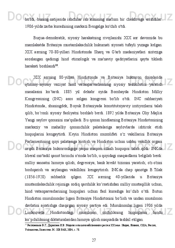 bo'ldi,   buning   natijasida   ishchilar   ish   kunining   ma'lum   bir   chekloviga   erishdilar.
1906-yilda zarba kurashining markazi Bengalga ko'chib o'tdi.
Burjua-demokratik,   siyosiy   harakatning   rivojlanishi   XIX   asr   davomida   bu
mamlakatda  Britaniya  mustamlakachilik   hukumati   siyosati   tufayli  yuzaga   kelgan.
XIX   asrning   70-80-yillari   Hindistonda   Sharq   va   G'arb   madaniyatlari   sinteziga
asoslangan   qadimgi   hind   etimologik   va   ma'naviy   qadriyatlarini   qayta   tiklash
harakati boshlandi 18
.
XIX   asrning   80-yillari   Hindistonda   va   Britaniya   hukmron   doiralarida
ijtimoiy-siyosiy   vaziyat   hind   vatanparvarlarining   siyosiy   tashkilotini   yaratish
masalasini   ko tardi.   1885   yil   dekabr   oyida   Bombayda   Hindiston   Milliyʻ
Kongressining   (INC)   asos   solgan   kongressi   bo'lib   o'tdi.   INC   rahbariyati
Hindistonda,   shuningdek,   Buyuk   Britaniyada   konstitutsiyaviy   imtiyozlarni   talab
qilib,   bo ronli   siyosiy   faoliyatni   boshlab   berdi.   1892   yilda   Britaniya   Oliy   Majlisi	
ʻ
Yangi saylov qonunini ma'qulladi. Bu qonun hindlarning Britaniya Hindistonining
markaziy   va   mahalliy   qonunchilik   palatalariga   saylovlarda   ishtirok   etish
huquqlarini   kengaytirdi.   Keyin   Hindiston   muxolifati   o z   vakillarini   Britaniya	
ʻ
Parlamentining   quyi   palatasiga   kiritish   va   Hindiston   uchun   ushbu   vakillik   organi
orqali   Britaniya   hukmronligiga   yaqin   maqom   izlash   huquqini   talab   qildi.   INKda
liberal mo'tadil qanot birinchi o'rinda bo'lib, u quyidagi maqsadlarni belgilab berdi:
milliy  sanoatni  himoya  qilish;  degressiya;  bank  kredit   tizimini   yaratish;   o'z-o'zini
boshqarish   va   saylangan   vakillikni   kengaytirish.   INKda   chap   qanotga   B.Tilak
(1856-1920)   rahbarlik   qilgan.   XX   asrning   40-yillarida   u   Britaniya
mustamlakachilik rejimiga sodiq qarshilik ko rsatishdan milliy mustaqillik uchun,	
ʻ
hind   vatanparvarlarining   huquqlari   uchun   faol   kurashga   ko chib   o tdi.   Butun	
ʻ ʻ
Hindiston   musulmonlar   ligasi   Britaniya   Hindistonini   bo lish   va  undan   musulmon	
ʻ
davlatini   ajratishga   chaqirgan   siyosiy   partiya   edi.   Musulmonlar   ligasi   1906   yilda
Lucknowda   Hindistondagi   musulmon   ozchilikning   huquqlarini   hindu
ko pchilikning diktaturalaridan himoya qilish maqsadida tashkil etilgan.	
ʻ
18
 Растянников В.Г., Дерюгина И.В. Модели сельскохозяйственного роста в ХХ веке. Индия, Япония, США, Россия, 
Узбекистан, Казахстан. М.: ИВ РАН, 2004, с. 78.
27 