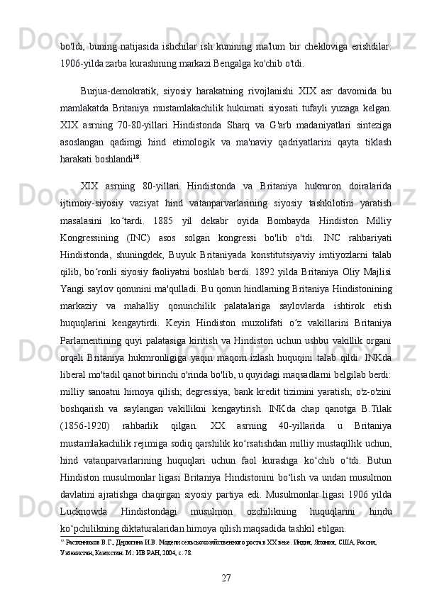 bo'ldi,   buning   natijasida   ishchilar   ish   kunining   ma'lum   bir   chekloviga   erishdilar.
1906-yilda zarba kurashining markazi Bengalga ko'chib o'tdi.
Burjua-demokratik,   siyosiy   harakatning   rivojlanishi   XIX   asr   davomida   bu
mamlakatda  Britaniya  mustamlakachilik   hukumati   siyosati   tufayli  yuzaga   kelgan.
XIX   asrning   70-80-yillari   Hindistonda   Sharq   va   G'arb   madaniyatlari   sinteziga
asoslangan   qadimgi   hind   etimologik   va   ma'naviy   qadriyatlarini   qayta   tiklash
harakati boshlandi 18
.
XIX   asrning   80-yillari   Hindistonda   va   Britaniya   hukmron   doiralarida
ijtimoiy-siyosiy   vaziyat   hind   vatanparvarlarining   siyosiy   tashkilotini   yaratish
masalasini   ko tardi.   1885   yil   dekabr   oyida   Bombayda   Hindiston   Milliyʻ
Kongressining   (INC)   asos   solgan   kongressi   bo'lib   o'tdi.   INC   rahbariyati
Hindistonda,   shuningdek,   Buyuk   Britaniyada   konstitutsiyaviy   imtiyozlarni   talab
qilib,   bo ronli   siyosiy   faoliyatni   boshlab   berdi.   1892   yilda   Britaniya   Oliy   Majlisi	
ʻ
Yangi saylov qonunini ma'qulladi. Bu qonun hindlarning Britaniya Hindistonining
markaziy   va   mahalliy   qonunchilik   palatalariga   saylovlarda   ishtirok   etish
huquqlarini   kengaytirdi.   Keyin   Hindiston   muxolifati   o z   vakillarini   Britaniya	
ʻ
Parlamentining   quyi   palatasiga   kiritish   va   Hindiston   uchun   ushbu   vakillik   organi
orqali   Britaniya   hukmronligiga   yaqin   maqom   izlash   huquqini   talab   qildi.   INKda
liberal mo'tadil qanot birinchi o'rinda bo'lib, u quyidagi maqsadlarni belgilab berdi:
milliy  sanoatni  himoya  qilish;  degressiya;  bank  kredit   tizimini   yaratish;   o'z-o'zini
boshqarish   va   saylangan   vakillikni   kengaytirish.   INKda   chap   qanotga   B.Tilak
(1856-1920)   rahbarlik   qilgan.   XX   asrning   40-yillarida   u   Britaniya
mustamlakachilik rejimiga sodiq qarshilik ko rsatishdan milliy mustaqillik uchun,	
ʻ
hind   vatanparvarlarining   huquqlari   uchun   faol   kurashga   ko chib   o tdi.   Butun	
ʻ ʻ
Hindiston   musulmonlar   ligasi   Britaniya   Hindistonini   bo lish   va  undan   musulmon	
ʻ
davlatini   ajratishga   chaqirgan   siyosiy   partiya   edi.   Musulmonlar   ligasi   1906   yilda
Lucknowda   Hindistondagi   musulmon   ozchilikning   huquqlarini   hindu
ko pchilikning diktaturalaridan himoya qilish maqsadida tashkil etilgan.	
ʻ
18
 Растянников В.Г., Дерюгина И.В. Модели сельскохозяйственного роста в ХХ веке. Индия, Япония, США, Россия, 
Узбекистан, Казахстан. М.: ИВ РАН, 2004, с. 78.
27