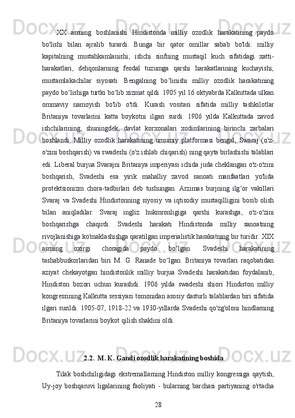 XX   asrning   boshlanishi   Hindistonda   milliy   ozodlik   harakatining   paydo
bo'lishi   bilan   ajralib   turardi.   Bunga   bir   qator   omillar   sabab   bo'ldi:   milliy
kapitalning   mustahkamlanishi;   ishchi   sinfning   mustaqil   kuch   sifatidagi   xatti-
harakatlari,   dehqonlarning   feodal   tuzumga   qarshi   harakatlarining   kuchayishi;
mustamlakachilar   siyosati.   Bengalning   bo linishi   milliy   ozodlik   harakatiningʻ
paydo bo lishiga turtki bo lib xizmat qildi. 1905 yil 16 oktyabrda Kalkuttada ulkan	
ʻ ʻ
ommaviy   namoyish   bo'lib   o'tdi.   Kurash   vositasi   sifatida   milliy   tashkilotlar
Britaniya   tovarlarini   katta   boykotni   ilgari   surdi.   1906   yilda   Kalkuttada   zavod
ishchilarining,   shuningdek,   davlat   korxonalari   xodimlarining   birinchi   zarbalari
boshlandi.   Milliy   ozodlik   harakatining   umumiy   platformasi   bengal,   Swaraj   (o'z-
o'zini boshqarish) va swadeshi (o'z ishlab chiqarish) ning qayta birlashishi talablari
edi. Liberal burjua Svarajni Britaniya imperiyasi ichida juda cheklangan o'z-o'zini
boshqarish,   Svadeshi   esa   yirik   mahalliy   zavod   sanoati   manfaatlari   yo'lida
protektsionizm   chora-tadbirlari   deb   tushungan.   Arzimas   burjning   ilg or   vakillari	
ʻ
Svaraj   va   Svadeshi   Hindistonning   siyosiy   va   iqtisodiy   mustaqilligini   bosib   olish
bilan   aniqladilar.   Svaraj   ingliz   hukmronligiga   qarshi   kurashga,   o'z-o'zini
boshqarishga   chaqirdi.   Svadeshi   harakati   Hindistonda   milliy   sanoatning
rivojlanishiga ko'maklashishga qaratilgan imperialistik harakatning bir turidir. XIX
asrning   oxirgi   choragida   paydo   bo lgan.   Svadeshi   harakatining	
ʻ
tashabbuskorlaridan   biri   M.   G.   Ranade   bo lgan.   Britaniya   tovarlari   raqobatidan	
ʻ
aziyat   chekayotgan   hindistonlik   milliy   burjua   Svadeshi   harakatidan   foydalanib,
Hindiston   bozori   uchun   kurashdi.   1906   yilda   swadeshi   shiori   Hindiston   milliy
kongressining Kalkutta sessiyasi tomonidan asosiy dasturli talablardan biri sifatida
ilgari surildi. 1905-07, 1918-22 va 1930-yillarda Svadeshi qo'zg'oloni hindlarning
Britaniya tovarlarini boykot qilish shaklini oldi.
                         2.2.    M. K. Gandi ozodlik harakatining boshida
Tilak   boshchiligidagi   ekstremallarning  Hindiston   milliy  kongressiga   qaytish,
Uy-joy   boshqaruvi   ligalarining   faoliyati   -   bularning   barchasi   partiyaning   o'rtacha
28 