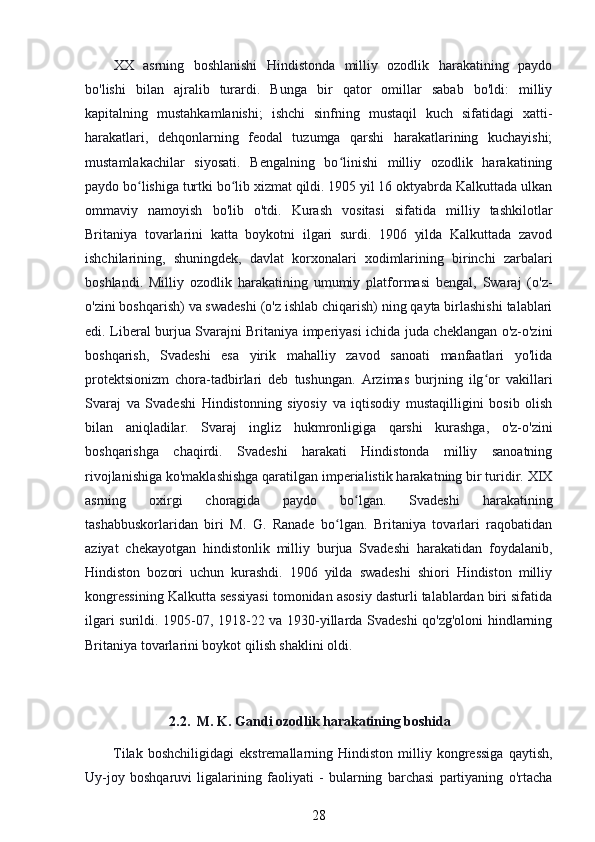 XX   asrning   boshlanishi   Hindistonda   milliy   ozodlik   harakatining   paydo
bo'lishi   bilan   ajralib   turardi.   Bunga   bir   qator   omillar   sabab   bo'ldi:   milliy
kapitalning   mustahkamlanishi;   ishchi   sinfning   mustaqil   kuch   sifatidagi   xatti-
harakatlari,   dehqonlarning   feodal   tuzumga   qarshi   harakatlarining   kuchayishi;
mustamlakachilar   siyosati.   Bengalning   bo linishi   milliy   ozodlik   harakatiningʻ
paydo bo lishiga turtki bo lib xizmat qildi. 1905 yil 16 oktyabrda Kalkuttada ulkan	
ʻ ʻ
ommaviy   namoyish   bo'lib   o'tdi.   Kurash   vositasi   sifatida   milliy   tashkilotlar
Britaniya   tovarlarini   katta   boykotni   ilgari   surdi.   1906   yilda   Kalkuttada   zavod
ishchilarining,   shuningdek,   davlat   korxonalari   xodimlarining   birinchi   zarbalari
boshlandi.   Milliy   ozodlik   harakatining   umumiy   platformasi   bengal,   Swaraj   (o'z-
o'zini boshqarish) va swadeshi (o'z ishlab chiqarish) ning qayta birlashishi talablari
edi. Liberal burjua Svarajni Britaniya imperiyasi ichida juda cheklangan o'z-o'zini
boshqarish,   Svadeshi   esa   yirik   mahalliy   zavod   sanoati   manfaatlari   yo'lida
protektsionizm   chora-tadbirlari   deb   tushungan.   Arzimas   burjning   ilg or   vakillari	
ʻ
Svaraj   va   Svadeshi   Hindistonning   siyosiy   va   iqtisodiy   mustaqilligini   bosib   olish
bilan   aniqladilar.   Svaraj   ingliz   hukmronligiga   qarshi   kurashga,   o'z-o'zini
boshqarishga   chaqirdi.   Svadeshi   harakati   Hindistonda   milliy   sanoatning
rivojlanishiga ko'maklashishga qaratilgan imperialistik harakatning bir turidir. XIX
asrning   oxirgi   choragida   paydo   bo lgan.   Svadeshi   harakatining	
ʻ
tashabbuskorlaridan   biri   M.   G.   Ranade   bo lgan.   Britaniya   tovarlari   raqobatidan	
ʻ
aziyat   chekayotgan   hindistonlik   milliy   burjua   Svadeshi   harakatidan   foydalanib,
Hindiston   bozori   uchun   kurashdi.   1906   yilda   swadeshi   shiori   Hindiston   milliy
kongressining Kalkutta sessiyasi tomonidan asosiy dasturli talablardan biri sifatida
ilgari surildi. 1905-07, 1918-22 va 1930-yillarda Svadeshi qo'zg'oloni hindlarning
Britaniya tovarlarini boykot qilish shaklini oldi.
                         2.2.    M. K. Gandi ozodlik harakatining boshida
Tilak   boshchiligidagi   ekstremallarning  Hindiston   milliy  kongressiga   qaytish,
Uy-joy   boshqaruvi   ligalarining   faoliyati   -   bularning   barchasi   partiyaning   o'rtacha
28