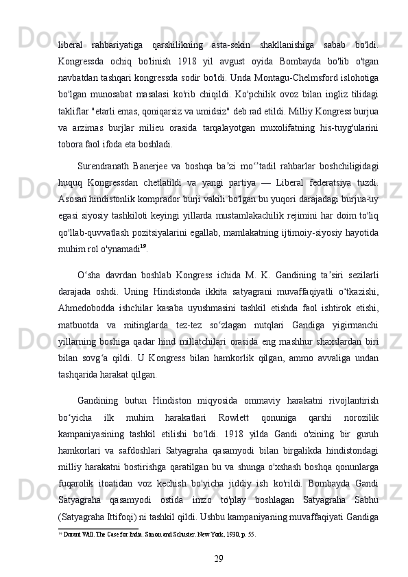 liberal   rahbariyatiga   qarshilikning   asta-sekin   shakllanishiga   sabab   bo'ldi.
Kongressda   ochiq   bo'linish   1918   yil   avgust   oyida   Bombayda   bo'lib   o'tgan
navbatdan tashqari kongressda sodir bo'ldi. Unda Montagu-Chelmsford islohotiga
bo'lgan   munosabat   masalasi   ko'rib   chiqildi.   Ko'pchilik   ovoz   bilan   ingliz   tilidagi
takliflar "etarli emas, qoniqarsiz va umidsiz" deb rad etildi. Milliy Kongress burjua
va   arzimas   burjlar   milieu   orasida   tarqalayotgan   muxolifatning   his-tuyg'ularini
tobora faol ifoda eta boshladi.
Surendranath   Banerjee   va   boshqa   ba zi   mo tadil   rahbarlar   boshchiligidagiʼ ʻʼ
huquq   Kongressdan   chetlatildi   va   yangi   partiya   —   Liberal   federatsiya   tuzdi.
Asosan hindistonlik komprador burji vakili bo'lgan bu yuqori darajadagi burjua-uy
egasi  siyosiy tashkiloti  keyingi  yillarda mustamlakachilik rejimini  har  doim to'liq
qo'llab-quvvatlash pozitsiyalarini egallab, mamlakatning ijtimoiy-siyosiy hayotida
muhim rol o'ynamadi 19
.
O sha   davrdan   boshlab   Kongress   ichida   M.   K.   Gandining   ta siri   sezilarli	
ʻ ʼ
darajada   oshdi.   Uning   Hindistonda   ikkita   satyagrani   muvaffaqiyatli   o tkazishi,	
ʻ
Ahmedobodda   ishchilar   kasaba   uyushmasini   tashkil   etishda   faol   ishtirok   etishi,
matbuotda   va   mitinglarda   tez-tez   so zlagan   nutqlari   Gandiga   yigirmanchi	
ʻ
yillarning   boshiga   qadar   hind   millatchilari   orasida   eng   mashhur   shaxslardan   biri
bilan   sovg a   qildi.  	
ʻ U   Kongress   bilan   hamkorlik   qilgan,   ammo   avvaliga   undan
tashqarida harakat qilgan.
Gandining   butun   Hindiston   miqyosida   ommaviy   harakatni   rivojlantirish
bo yicha   ilk   muhim   harakatlari   Rowlett   qonuniga   qarshi   norozilik	
ʻ
kampaniyasining   tashkil   etilishi   bo ldi.   1918   yilda   Gandi   o'zining   bir   guruh	
ʻ
hamkorlari   va   safdoshlari   Satyagraha   qasamyodi   bilan   birgalikda   hindistondagi
milliy   harakatni   bostirishga   qaratilgan   bu   va   shunga   o'xshash   boshqa   qonunlarga
fuqarolik   itoatidan   voz   kechish   bo'yicha   jiddiy   ish   ko'rildi.   Bombayda   Gandi
Satyagraha   qasamyodi   ostida   imzo   to'play   boshlagan   Satyagraha   Sabhu
(Satyagraha Ittifoqi) ni tashkil qildi. Ushbu kampaniyaning muvaffaqiyati Gandiga
19
 Durant Will. The Case for India. Simon and Schuster. New York, 1930, p. 55.
29 