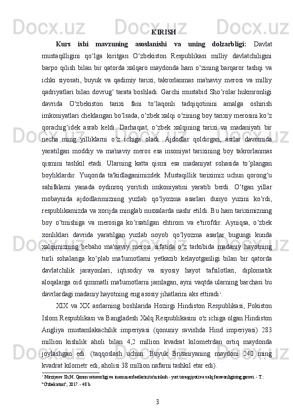 KIRISH
Kurs   ishi   mavzuning   asoslanishi   va   uning   dolzarbligi:   Davlat
mustaqilligini   qo lga   kiritgan   O zbekiston   Respublikasi   milliy   davlatchiliginiʻ ʻ
barpo qilish  bilan bir  qatorda xalqaro maydonda ham  o zining barqaror  tashqi  va	
ʻ
ichki   siyosati,   buyuk   va   qadimiy   tarixi,   takrorlanmas   ma'naviy   merosi   va   milliy
qadriyatlari bilan dovrug  tarata boshladi. Garchi mustabid Sho rolar hukmronligi	
ʻ ʻ
davrida   O zbekiston   tarixi   fani   to laqonli   tadqiqotinini   amalga   oshirish	
ʻ ʻ
imkoniyatlari cheklangan bo lsada, o zbek xalqi o zining boy tarixiy merosini ko z	
ʻ ʻ ʻ ʻ
qorachig idek   asrab   keldi.   Darhaqiat,   o zbek   xalqining   tarixi   va   madaniyati   bir	
ʻ ʻ
necha   ming   yilliklarni   o z   ichiga   oladi.   Ajdodlar   qoldirgan,   asrlar   davomida	
ʻ
yaratilgan   moddiy   va   ma'naviy   meros   esa   insoniyat   tarixining   boy   takrorlanmas
qismini   tashkil   etadi.   Ularning   katta   qismi   esa   madaniyat   sohasida   to plangan	
ʻ
boyliklardir.   Yuqorida   ta'kidlaganimizdek.   Mustaqillik   tariximiz   uchun   qorong u	
ʻ
sahifalarni   yanada   oydinroq   yoritish   imkoniyatini   yaratib   berdi.   O tgan   yillar	
ʻ
mobaynida   ajdodlarimizning   yuzlab   qo lyozma   asarlari   dunyo   yuzini   ko rdi,	
ʻ ʻ
respublikamizda va xorijda minglab nusxalarda nashr etildi. Bu ham tariximizning
boy   o tmishiga   va   merosiga   ko rsatilgan   ehtirom   va   e'tirofdir.   Ayniqsa,   o zbek	
ʻ ʻ ʻ
xonliklari   davrida   yaratilgan   yuzlab   noyob   qo lyozma   asarlar   bugungi   kunda	
ʻ
xalqimizning   bebaho   ma'naviy   merosi   sifatida   o z   tarkibida   madaniy   hayotning
ʻ
turli   sohalariga   ko plab   ma'lumotlarni   yetkazib   kelayotganligi   bilan   bir   qatorda	
ʻ
davlatchilik   jarayonlari,   iqtisodiy   va   siyosiy   hayot   tafsilotlari,   diplomatik
aloqalarga oid qimmatli ma'lumotlarni jamlagan, ayni vaqtda ularning barchasi bu
davrlardagi madaniy hayotning eng asosiy jihatlarini aks ettiradi 1
.
XIX   va   XX   asrlarning   boshlarida   Hozirgi   Hindiston   Respublikasi,   Pokiston
Islom Respublikasi va Bangladesh Xalq Respublikasini o'z ichiga olgan Hindiston
Angliya   mustamlakachilik   imperiyasi   (qonuniy   ravishda   Hind   imperiyasi)   283
million   kishilik   aholi   bilan   4,2   million   kvadrat   kilometrdan   ortiq   maydonda
joylashgan   edi.   (taqqoslash   uchun:   Buyuk   Britaniyaning   maydoni   240   ming
kvadrat kilometr edi, aholisi 38 million nafarni tashkil etar edi).
1
 Mirziyoev Sh.M. Qonun ustuvorligi va inson manfaatlarini ta'minlash - yurt taraqqiyoti va xalq farovonligining garovi. - T.: 
"O'zbekiston", 2017. - 48 b.
3 