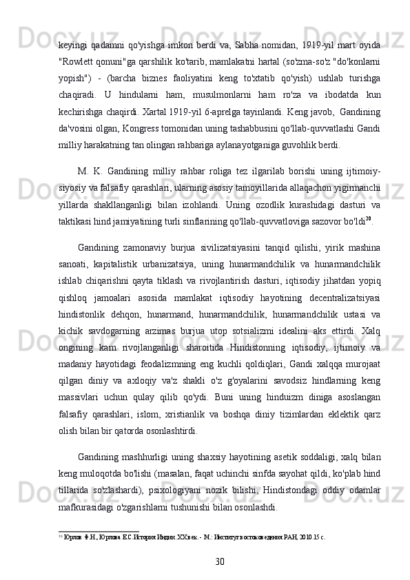 keyingi   qadamni   qo'yishga   imkon   berdi   va,   Sabha   nomidan,   1919-yil   mart   oyida
"Rowlett qonuni"ga qarshilik ko'tarib, mamlakatni hartal (so'zma-so'z "do'konlarni
yopish")   -   (barcha   biznes   faoliyatini   keng   to'xtatib   qo'yish)   ushlab   turishga
chaqiradi.   U   hindularni   ham,   musulmonlarni   ham   ro'za   va   ibodatda   kun
kechirishga chaqirdi. Xartal 1919-yil 6-aprelga tayinlandi. Keng javob,  Gandining
da'vosini olgan, Kongress tomonidan uning tashabbusini qo'llab-quvvatlashi Gandi
milliy harakatning tan olingan rahbariga aylanayotganiga guvohlik berdi.
M.   K.   Gandining   milliy   rahbar   roliga   tez   ilgarilab   borishi   uning   ijtimoiy-
siyosiy va falsafiy qarashlari, ularning asosiy tamoyillarida allaqachon yigirmanchi
yillarda   shakllanganligi   bilan   izohlandi.   Uning   ozodlik   kurashidagi   dasturi   va
taktikasi hind jamiyatining turli sinflarining qo'llab-quvvatloviga sazovor bo'ldi 20
.
Gandining   zamonaviy   burjua   sivilizatsiyasini   tanqid   qilishi,   yirik   mashina
sanoati,   kapitalistik   urbanizatsiya,   uning   hunarmandchilik   va   hunarmandchilik
ishlab   chiqarishni   qayta   tiklash   va   rivojlantirish   dasturi,   iqtisodiy   jihatdan   yopiq
qishloq   jamoalari   asosida   mamlakat   iqtisodiy   hayotining   decentralizatsiyasi
hindistonlik   dehqon,   hunarmand,   hunarmandchilik,   hunarmandchilik   ustasi   va
kichik   savdogarning   arzimas   burjua   utop   sotsializmi   idealini   aks   ettirdi.   Xalq
ongining   kam   rivojlanganligi   sharoitida   Hindistonning   iqtisodiy,   ijtimoiy   va
madaniy   hayotidagi   feodalizmning   eng   kuchli   qoldiqlari,   Gandi   xalqqa   murojaat
qilgan   diniy   va   axloqiy   va'z   shakli   o'z   g'oyalarini   savodsiz   hindlarning   keng
massivlari   uchun   qulay   qilib   qo'ydi.   Buni   uning   hinduizm   diniga   asoslangan
falsafiy   qarashlari,   islom,   xristianlik   va   boshqa   diniy   tizimlardan   eklektik   qarz
olish bilan bir qatorda osonlashtirdi.
Gandining  mashhurligi   uning  shaxsiy   hayotining  asetik   soddaligi,   xalq   bilan
keng muloqotda bo'lishi (masalan, faqat uchinchi sinfda sayohat qildi, ko'plab hind
tillarida   so'zlashardi),   psixologiyani   nozik   bilishi,   Hindistondagi   oddiy   odamlar
mafkurasidagi o'zgarishlarni tushunishi bilan osonlashdi.
20
 Юрлов Ф.Н., Юрлова Е.С.История Индии. ХХ век. - М.: Институт востоковедения РАН, 2010.15 с.
30 