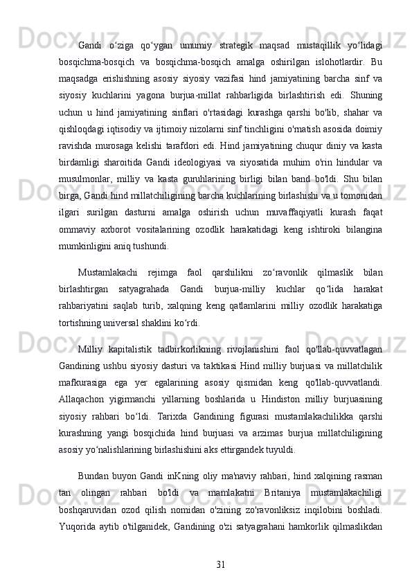 Gandi   o ziga   qo ygan   umumiy   strategik   maqsad   mustaqillik   yo lidagiʻ ʻ ʻ
bosqichma-bosqich   va   bosqichma-bosqich   amalga   oshirilgan   islohotlardir.   Bu
maqsadga   erishishning   asosiy   siyosiy   vazifasi   hind   jamiyatining   barcha   sinf   va
siyosiy   kuchlarini   yagona   burjua-millat   rahbarligida   birlashtirish   edi.   Shuning
uchun   u   hind   jamiyatining   sinflari   o'rtasidagi   kurashga   qarshi   bo'lib,   shahar   va
qishloqdagi iqtisodiy va ijtimoiy nizolarni sinf tinchligini o'rnatish asosida doimiy
ravishda   murosaga   kelishi   tarafdori   edi.   Hind   jamiyatining   chuqur   diniy   va   kasta
birdamligi   sharoitida   Gandi   ideologiyasi   va   siyosatida   muhim   o'rin   hindular   va
musulmonlar,   milliy   va   kasta   guruhlarining   birligi   bilan   band   bo'ldi.   Shu   bilan
birga, Gandi hind millatchiligining barcha kuchlarining birlashishi va u tomonidan
ilgari   surilgan   dasturni   amalga   oshirish   uchun   muvaffaqiyatli   kurash   faqat
ommaviy   axborot   vositalarining   ozodlik   harakatidagi   keng   ishtiroki   bilangina
mumkinligini aniq tushundi.
Mustamlakachi   rejimga   faol   qarshilikni   zo ravonlik   qilmaslik   bilan	
ʻ
birlashtirgan   satyagrahada   Gandi   burjua-milliy   kuchlar   qo lida   harakat	
ʻ
rahbariyatini   saqlab   turib,   xalqning   keng   qatlamlarini   milliy   ozodlik   harakatiga
tortishning universal shaklini ko rdi.	
ʻ
Milliy   kapitalistik   tadbirkorlikning   rivojlanishini   faol   qo'llab-quvvatlagan
Gandining   ushbu   siyosiy   dasturi   va   taktikasi   Hind   milliy   burjuasi   va   millatchilik
mafkurasiga   ega   yer   egalarining   asosiy   qismidan   keng   qo'llab-quvvatlandi.
Allaqachon   yigirmanchi   yillarning   boshlarida   u   Hindiston   milliy   burjuasining
siyosiy   rahbari   bo ldi.   Tarixda   Gandining   figurasi   mustamlakachilikka   qarshi	
ʻ
kurashning   yangi   bosqichida   hind   burjuasi   va   arzimas   burjua   millatchiligining
asosiy yo nalishlarining birlashishini aks ettirgandek tuyuldi.	
ʻ
Bundan   buyon   Gandi   inKning   oliy   ma'naviy   rahbari,   hind   xalqining   rasman
tan   olingan   rahbari   bo'ldi   va   mamlakatni   Britaniya   mustamlakachiligi
boshqaruvidan   ozod   qilish   nomidan   o'zining   zo'ravonliksiz   inqilobini   boshladi.
Yuqorida   aytib   o'tilganidek,   Gandining   o'zi   satyagrahani   hamkorlik   qilmaslikdan
31 