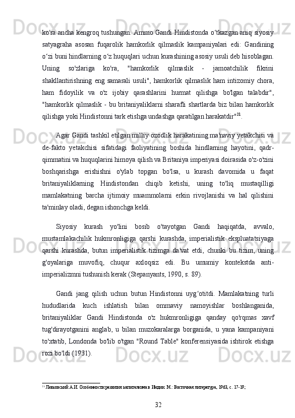 ko'ra ancha kengroq tushungan. Ammo Gandi Hindistonda o tkazgan aniq siyosiyʻ
satyagraha   asosan   fuqarolik   hamkorlik   qilmaslik   kampaniyalari   edi:   Gandining
o zi buni hindlarning o z huquqlari uchun kurashining asosiy usuli deb hisoblagan.	
ʻ ʻ
Uning   so'zlariga   ko'ra,   "hamkorlik   qilmaslik   -   jamoatchilik   fikrini
shakllantirishning   eng   samarali   usuli",   hamkorlik   qilmaslik   ham   intizomiy   chora,
ham   fidoyilik   va   o'z   ijobiy   qarashlarini   hurmat   qilishga   bo'lgan   talabdir",
"hamkorlik qilmaslik - bu britaniyaliklarni  sharafli shartlarda biz bilan hamkorlik
qilishga yoki Hindistonni tark etishga undashga qaratilgan harakatdir" 21
.
Agar Gandi tashkil etilgan milliy ozodlik harakatining ma'naviy yetakchisi va
de-fakto   yetakchisi   sifatidagi   faoliyatining   boshida   hindlarning   hayotini,   qadr-
qimmatini va huquqlarini himoya qilish va Britaniya imperiyasi doirasida o'z-o'zini
boshqarishga   erishishni   o'ylab   topgan   bo'lsa,   u   kurash   davomida   u   faqat
britaniyaliklarning   Hindistondan   chiqib   ketishi,   uning   to'liq   mustaqilligi
mamlakatning   barcha   ijtimoiy   muammolarni   erkin   rivojlanishi   va   hal   qilishini
ta'minlay oladi, degan ishonchga keldi.
Siyosiy   kurash   yo'lini   bosib   o'tayotgan   Gandi   haqiqatda,   avvalo,
mustamlakachilik   hukmronligiga   qarshi   kurashda,   imperialistik   ekspluatatsiyaga
qarshi   kurashda,   butun   imperialistik   tizimga   da'vat   etdi,   chunki   bu   tizim,   uning
g'oyalariga   muvofiq,   chuqur   axloqsiz   edi.   Bu   umumiy   kontekstda   anti-
imperializmni tushunish kerak (Stepanyants, 1990, s. 89).
Gandi   jang   qilish   uchun   butun   Hindistonni   uyg otitdi.   Mamlakatning   turli	
ʻ
hududlarida   kuch   ishlatish   bilan   ommaviy   namoyishlar   boshlanganida,
britaniyaliklar   Gandi   Hindistonda   o'z   hukmronligiga   qanday   qo'rqmas   xavf
tug'dirayotganini   anglab,   u   bilan   muzokaralarga   borganida,   u   yana   kampaniyani
to'xtatib, Londonda  bo'lib o'tgan "Round  Table" konferensiyasida  ishtirok etishga
rozi bo'ldi (1931).
21
 Левковский А.И. Особенности развития капитализма в Индии. М.: Восточная литература, 1963, с. 17-19;
32 