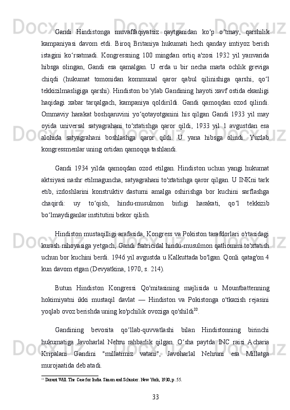 Gandi   Hindistonga   muvaffaqiyatsiz   qaytganidan   ko p   o tmay,   qarshilikʻ ʻ
kampaniyasi   davom   etdi.   Biroq   Britaniya   hukumati   hech   qanday   imtiyoz   berish
istagini   ko rsatmadi.   Kongressning   100   mingdan   ortiq   a'zosi   1932   yil   yanvarida	
ʻ
hibsga   olingan,   Gandi   esa   qamalgan.   U   erda   u   bir   necha   marta   ochlik   greviga
chiqdi   (hukumat   tomonidan   kommunal   qaror   qabul   qilinishiga   qarshi,   qo l	
ʻ
tekkizilmasligiga qarshi). Hindiston bo ylab Gandining hayoti xavf ostida ekanligi	
ʻ
haqidagi   xabar   tarqalgach,   kampaniya   qoldirildi.   Gandi   qamoqdan   ozod   qilindi.
Ommaviy   harakat   boshqaruvini   yo qotayotganini   his   qilgan   Gandi   1933   yil   may	
ʻ
oyida   universal   satyagrahani   to xtatishga   qaror   qildi,   1933   yil   1   avgustdan   esa	
ʻ
alohida   satyagrahani   boshlashga   qaror   qildi.   U   yana   hibsga   olindi.   Yuzlab
kongressmenlar uning ortidan qamoqqa tashlandi.
Gandi   1934   yilda   qamoqdan   ozod   etilgan.   Hindiston   uchun   yangi   hukumat
aktsiyasi nashr etilmaguncha, satyagrahani to'xtatishga qaror qilgan. U INKni tark
etib,   izdoshlarini   konstruktiv   dasturni   amalga   oshirishga   bor   kuchini   sarflashga
chaqirdi:   uy   to qish,   hindu-musulmon   birligi   harakati,   qo l   tekkizib	
ʻ ʻ
bo lmaydiganlar institutini bekor qilish.	
ʻ
Hindiston mustaqilligi arafasida, Kongress va Pokiston tarafdorlari o'rtasidagi
kurash nihoyasiga yetgach, Gandi fratricidal hindu-musulmon qatliomini to'xtatish
uchun bor kuchini berdi. 1946 yil avgustda u Kalkuttada bo'lgan. Qonli qatag'on 4
kun davom etgan (Devyatkina, 1970, s. 214).
Butun   Hindiston   Kongressi   Qo'mitasining   majlisida   u   Mountbattenning
hokimiyatni   ikki   mustaqil   davlat   —   Hindiston   va   Pokistonga   o'tkazish   rejasini
yoqlab ovoz berishda uning ko'pchilik ovoziga qo'shildi 22
.
Gandining   bevosita   qo llab-quvvatlashi   bilan   Hindistonning   birinchi	
ʻ
hukumatiga   Javoharlal   Nehru   rahbarlik   qilgan.   O sha   paytda   INC   raisi   Acharia	
ʻ
Kripalani   Gandini   "millatimiz   vatani",   Javoharlal   Nehruni   esa   Millatga
murojaatida deb atadi.
22
 Durant Will.  The Case for India. Simon and Schuster.  New York, 1930, p. 55.
33