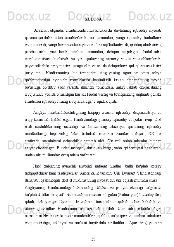 XULOSA
Umuman   olganda,   Hindistonda   mustamlakachi   davlatning   iqtisodiy   siyosati
qarama-qarshilik   bilan   xarakterlandi:   bir   tomondan,   yangi   iqtisodiy   hududlarni
rivojlantirish, yangi kommunikatsiya vositalari rag'batlantirildi, qishloq aholisining
parchalanishi   yuz   berdi,   boshqa   tomondan,   dehqon   xo'jaligini   feodal-soliq
ekspluatatsiyasi   kuchaydi   va   yer   egalarining   xususiy   mulki   mustahkamlandi,
payvandlashda o'z yerlarini ijaraga oldi va aslida dehqonlarni qul qilish usullarini
joriy   etdi.   Hindistonning   bir   tomondan   Angliyaning   agrar   va   xom   ashyo
qo'shimchasiga   aylanishi   mamlakatda   kapitalistik   ishlab   chiqarishning   paydo
bo'lishiga   ob'ektiv   asos   yaratdi,   ikkinchi   tomondan,   milliy   ishlab   chiqarishning
rivojlanishi yo'lida o'rnatilgan har xil feodal vestig va to'siqlarning saqlanib qolishi
Hindiston iqtisodiyotining rivojlanishiga to'sqinlik qildi.
Angliya   mustamlakachiligining   haqiqiy   asosini   iqtisodiy   ekspluatatsiya   va
irqiy kamsitish tashkil etgan. Hindistondagi ijtimoiy-iqtisodiy voqealar rivoji, chet
ellik   ozchiliklarining   ustunligi   va   hindlarning   aksariyat   qismining   iqtisodiy
manfaatlariga   beparvoligi   bilan   baholash   mumkin.   Bundan   tashqari,   XX   asr
arafasida   mamlakatni   ocharchilik   qamrab   oldi.   O'n   millionlab   odamlar   bundan
aziyat  chekishgan. Bundan tashqari, shu bilan birga, vabo epidemiyasi  boshlanib,
undan olti milliondan ortiq odam vafot etdi.
Hind   xalqining   ayanchli   ahvolini   nafaqat   hindlar,   balki   ko'plab   xorijiy
tadqiqotchilar  ham  tasdiqladilar. Amerikalik tarixchi  Uill  Dyurant "Hindistondagi
dahshatli qashshoqlik chet el hukumatining siyosatidir, uni oqlash mumkin emas ...
Angliyaning   Hindistondagi   hukmronligi   falokat   va   jinoyat   ekanligi   to'g'risida
ko'plab dalillar mavjud". Bu musulmon hukmronligidan (Boburiylar) butunlay farq
qiladi,   deb   yozgan   Dyurant.   Musulmon   bosqinchilar   qolish   uchun   kelishdi   va
ularning   avlodlari   Hindistonni   o'z   uyi   deb   atashdi.   Ular   soliq   sifatida   olgan
narsalarini Hindistonda hunarmandchilikni, qishloq xo'jaligini va boshqa sohalarni
rivojlantirishga,   adabiyot   va   san'atni   boyitishda   sarfladilar.   "Agar   Angliya   ham
35 