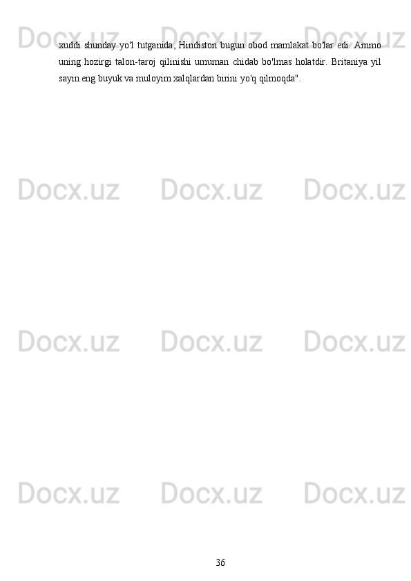 xuddi shunday yo'l  tutganida, Hindiston bugun obod mamlakat  bo'lar  edi. Ammo
uning   hozirgi   talon-taroj   qilinishi   umuman   chidab   bo'lmas   holatdir.   Britaniya   yil
sayin eng buyuk va muloyim xalqlardan birini yo'q qilmoqda".
36 