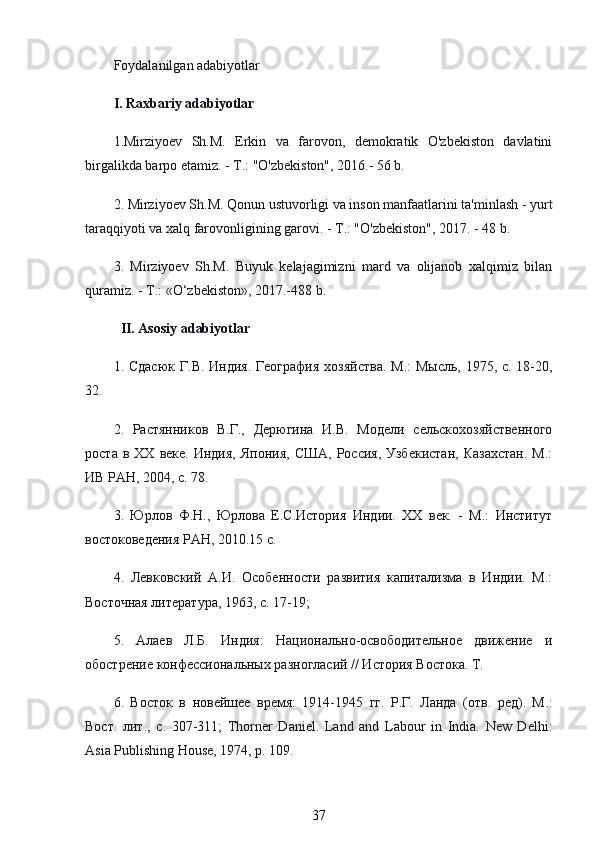 Foydalanilgan adabiyotlar
I. Raxbariy adabiyotlar
1.Mirziyoev   Sh.M.   Erkin   va   farovon,   demokratik   O'zbekiston   davlatini
birgalikda barpo etamiz. - T.: "O'zbekiston", 2016.- 56 b.
2. Mirziyoev Sh.M. Qonun ustuvorligi va inson manfaatlarini ta'minlash - yurt
taraqqiyoti va xalq farovonligining garovi. - T.: "O'zbekiston", 2017. - 48 b. 
3.   Mirziyoev   Sh.M.   Buyuk   kelajagimizni   mard   va   olijanob   xalqimiz   bilan
quramiz. - T.: «O‘zbekiston», 2017.-488 b. 
   II. Asosiy adabiyotlar
1.   Сдасюк   Г . В .   Индия .   География хозяйства.  М.:  Мысль, 1975, с. 18-20,
32.
2.   Растянников   В.Г.,   Дерюгина   И.В.   Модели   сельскохозяйственного
роста  в  ХХ   веке.  Индия,   Япония,  США,   Россия,  Узбекистан,   Казахстан.  М.:
ИВ РАН, 2004, с. 78.
3.   Юрлов   Ф.Н.,   Юрлова   Е.С.История   Индии.   ХХ   век.   -   М.:   Институт
востоковедения РАН, 2010.15 с.
4.   Левковский   А.И.   Особенности   развития   капитализма   в   Индии.   М.:
Восточная литература, 1963, с. 17-19; 
5.   Алаев   Л.Б.   Индия:   Национально-освободительное   движение   и
обострение конфессиональных разногласий // История Востока. Т. 
6.   Восток   в   новейшее   время:   1914-1945   гг.   Р.Г.   Ланда   (отв.   ред).   М .:
Вост .   лит .,   с .   307-311;   Thorner   Daniel.   Land   and   Labour   in   India.   New   Delhi:
Asia Publishing House, 1974, p. 109.
37 