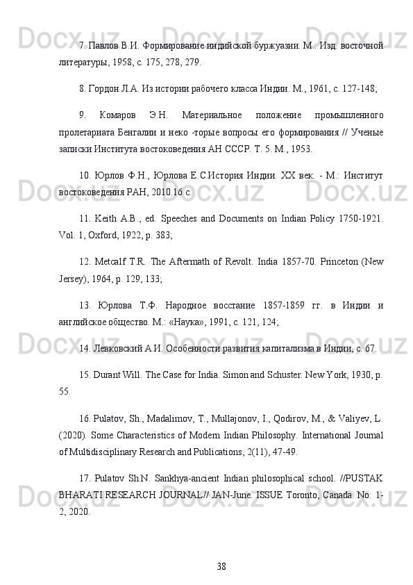 7.  Павлов   В . И .  Формирование   индийской   буржуазии .  М.: Изд. восточной
литературы, 1958, с. 175, 278, 279.
8. Гордон Л.А. Из истории рабочего класса Индии. М., 1961, с. 127-148; 
9.   Комаров   Э.Н.   Материальное   положение   промышленного
пролетариата  Бенгалии  и  неко  -торые  вопросы  его  формирования   //   Ученые
записки Института востоковедения АН СССР. Т. 5. М., 1953.
10.   Юрлов   Ф.Н.,   Юрлова   Е.С.История   Индии.   ХХ   век.   -   М.:   Институт
востоковедения РАН, 2010.16 с.
11.   Keith   A.B.,   ed.   Speeches   and   Documents   on   Indian   Policy   1750-1921.
Vol. 1, Oxford, 1922, p. 383; 
12.   Metcalf   T.R.   The   Aftermath   of   Revolt.   India   1857-70.   Princeton   (New
Jersey), 1964, p. 129, 133; 
13.   Юрлова   Т.Ф.   Народное   восстание   1857-1859   гг.   в   Индии   и
английское общество. М.: «Наука», 1991, с. 121, 124; 
14. Левковский А.И. Особенности развития капитализма в Индии, с. 67.
15. Durant Will. The Case for India. Simon and Schuster. New York, 1930, p.
55.
16. Pulatov, Sh., Madalimov, T., Mullajonov, I., Qodirov, M., & Valiyev, L.
(2020).   Some   Characteristics   of   Modern   Indian   Philosophy.   International   Journal
of Multidisciplinary Research and Publications, 2(11), 47-49.
17.   Pulatov   Sh.N.   Sankhya-ancient   Indian   philosophical   school.   //PUSTAK
BHARATI RESEARCH JOURNAL// JAN-June. ISSUE Toronto, Canada. No: 1-
2, 2020.
38 